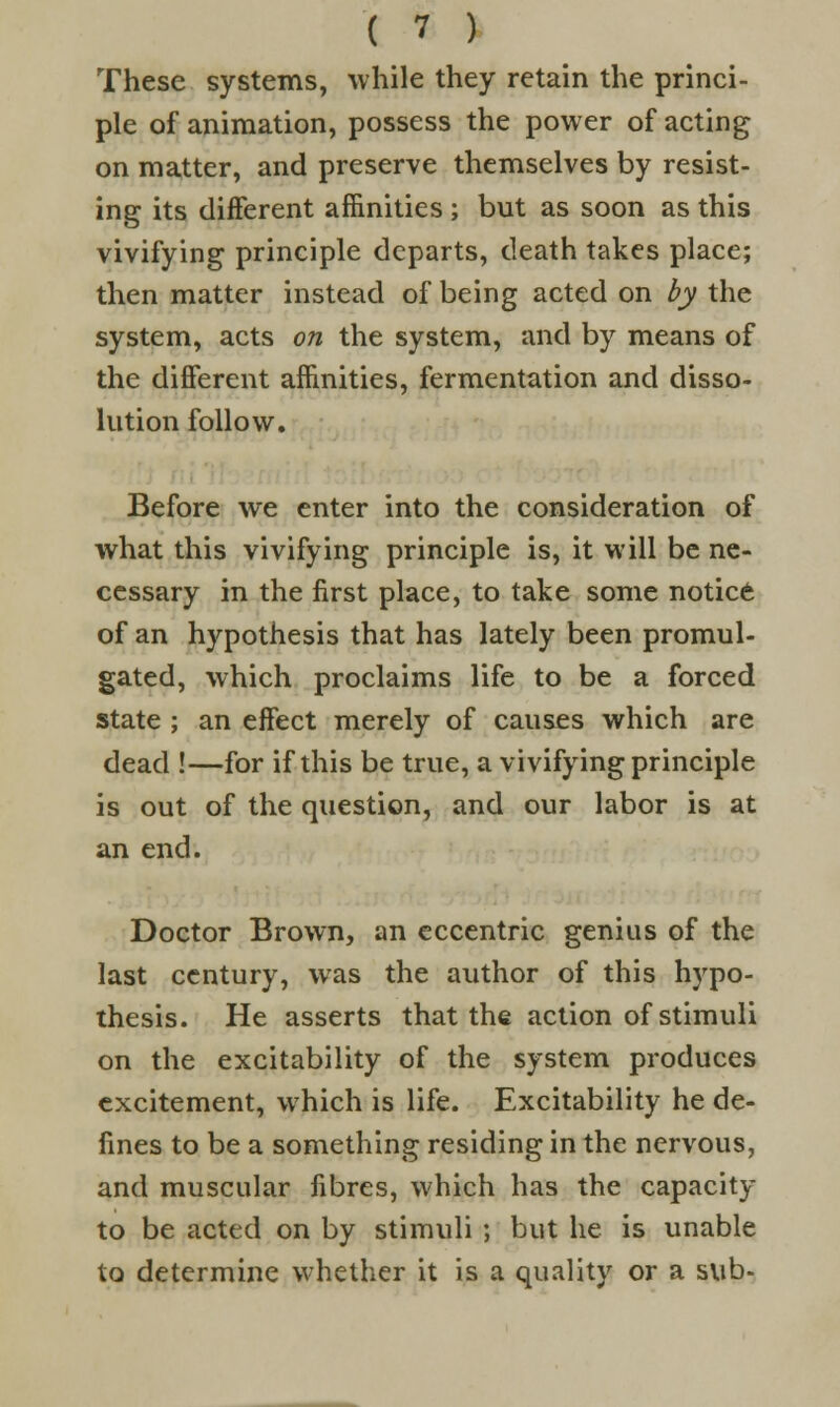 These systems, while they retain the princi- ple of animation, possess the power of acting on matter, and preserve themselves by resist- ing its different affinities ; but as soon as this vivifying principle departs, death takes place; then matter instead of being acted on by the system, acts on the system, and by means of the different affinities, fermentation and disso- lution follow. Before we enter into the consideration of what this vivifying principle is, it will be ne- cessary in the first place, to take some notice of an hypothesis that has lately been promul- gated, which proclaims life to be a forced state ; an effect merely of causes which are dead !—for if this be true, a vivifying principle is out of the question, and our labor is at an end. Doctor Brown, an eccentric genius of the last century, was the author of this hypo- thesis. He asserts that the action of stimuli on the excitability of the system produces excitement, which is life. Excitability he de- fines to be a something residing in the nervous, and muscular fibres, which has the capacity to be acted on by stimuli ; but he is unable to determine whether it is a quality or a sub-