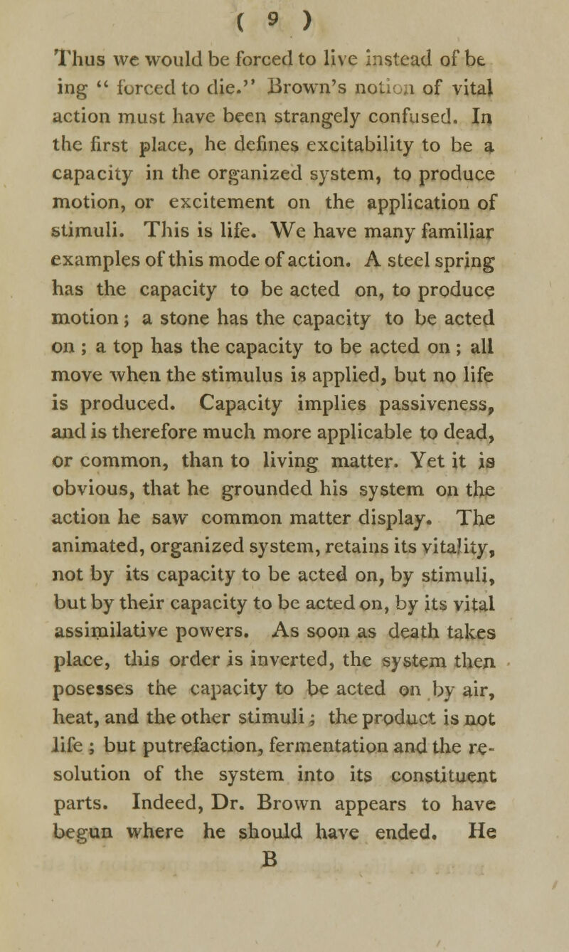 ( ».) Thus we would be forced to live instead of be ing  forced to die. Brown's notion of vital action must have been strangely confused. In the first place, he defines excitability to be a capacity in the organized system, to produce motion, or excitement on the application of stimuli. This is life. We have many familiar examples of this mode of action. A steel spring has the capacity to be acted on, to produce motion; a stone has the capacity to be acted on ; a top has the capacity to be acted on ; all move when the stimulus is applied, but no life is produced. Capacity implies passiveness, and is therefore much more applicable to dead, or common, than to living matter. Yet it is obvious, that he grounded his system on the action he saw common matter display. The animated, organized system, retains its vitality, not by its capacity to be acted on, by stimuli, but by their capacity to be acted on, by its vital assimilative powers. As soon as death takes place, this order is inverted, the system then posesses the capacity to be acted on by air, heat, and the other stimuli; the product is not life ; but putrefaction, fermentation and the re- solution of the system into its constituent parts. Indeed, Dr. Brown appears to have begun where he should have ended. He B