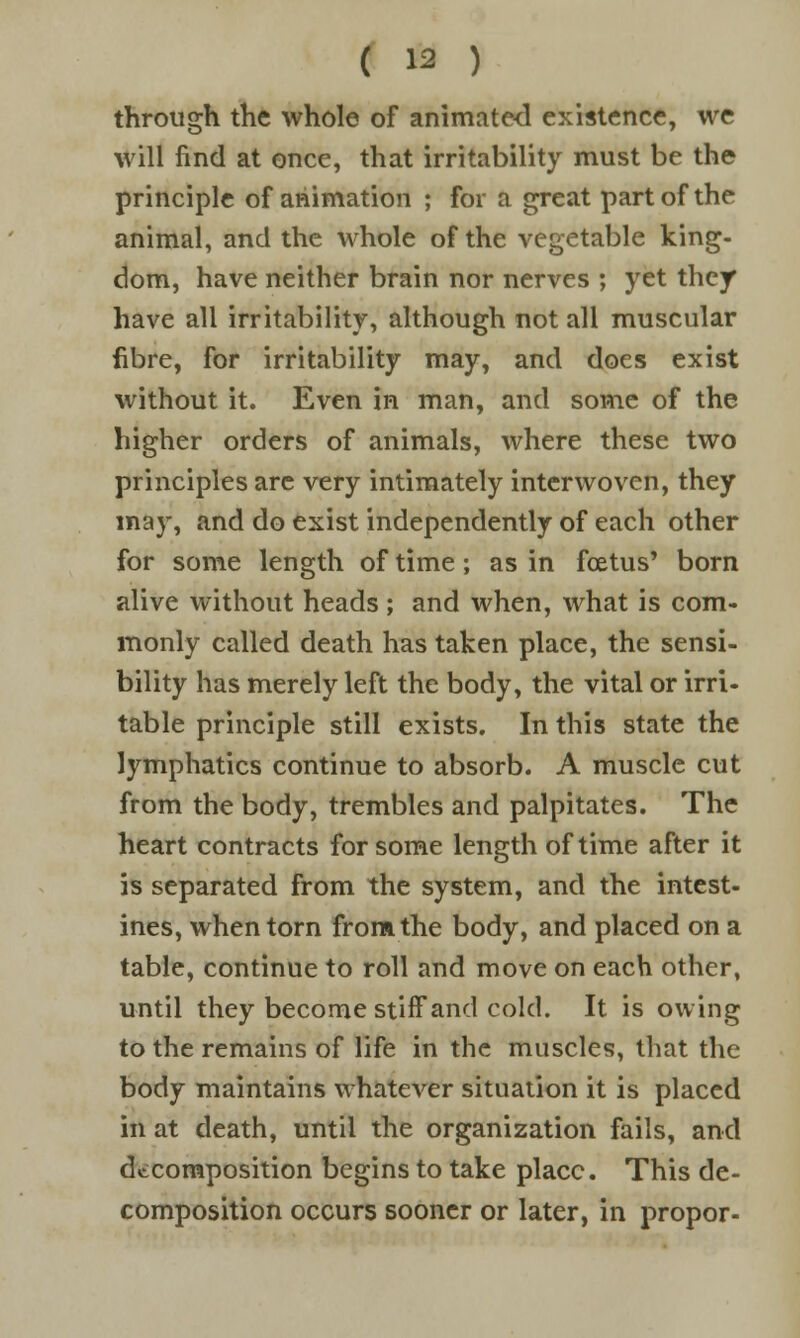 through the whole of animated existence, we will find at once, that irritability must be the principle of animation ; for a great part of the animal, and the whole of the vegetable king- dom, have neither brain nor nerves ; yet they have all irritability, although not all muscular fibre, for irritability may, and does exist without it. Even in man, and some of the higher orders of animals, where these two principles are very intimately interwoven, they may, and do exist independently of each other for some length of time ; as in foetus' born alive without heads ; and when, what is com- monly called death has taken place, the sensi- bility has merely left the body, the vital or irri- table principle still exists. In this state the lymphatics continue to absorb. A muscle cut from the body, trembles and palpitates. The heart contracts for some length of time after it is separated from the system, and the intest- ines, when torn from the body, and placed on a table, continue to roll and move on each other, until they become stiff and cold. It is owing to the remains of life in the muscles, that the body maintains whatever situation it is placed in at death, until the organization fails, and decomposition begins to take place. This de- composition occurs sooner or later, in propor-