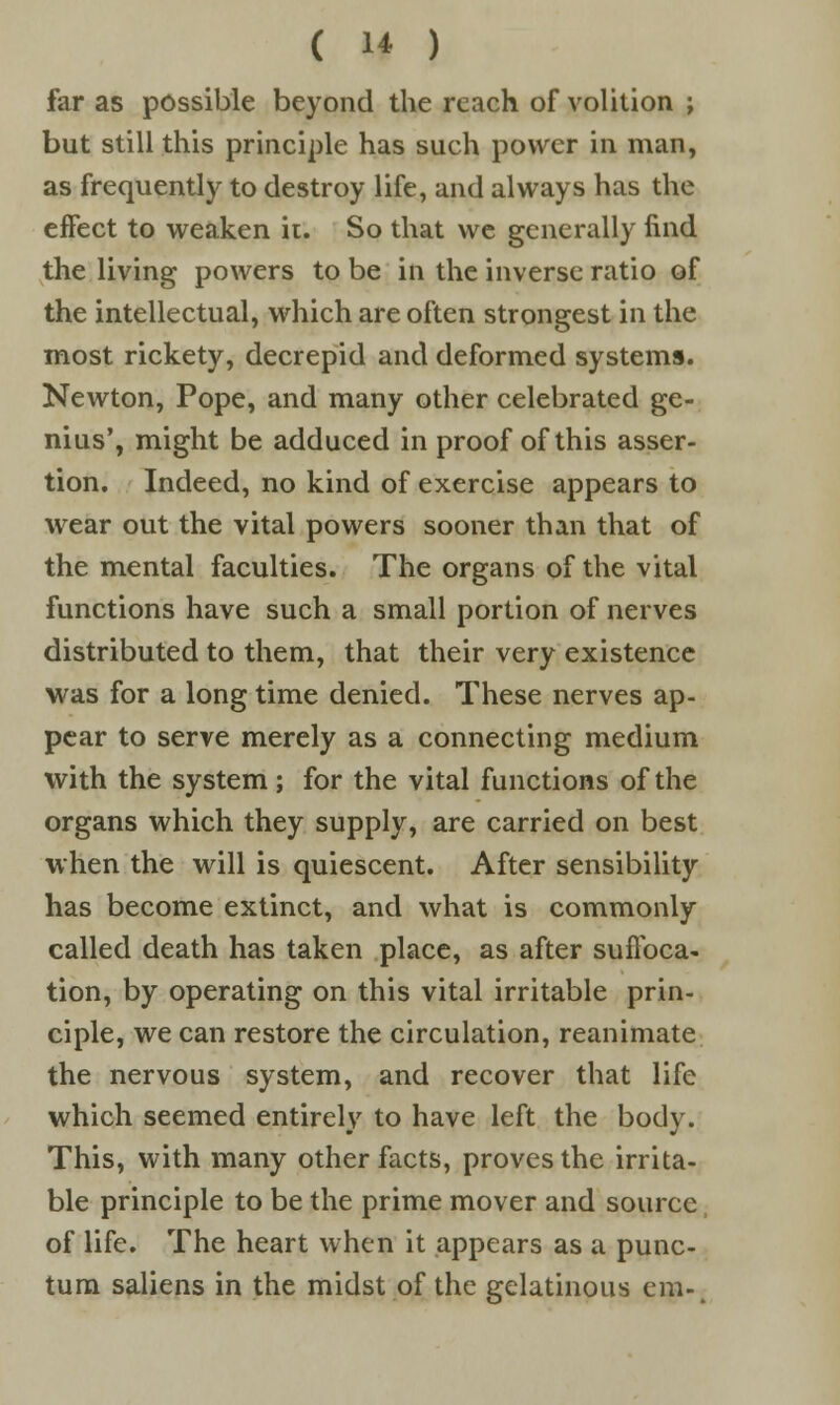 ( 1* ) far as possible beyond the reach of volition ; but still this principle has such power in man, as frequently to destroy life, and always has the effect to weaken it. So that we generally find the living powers to be in the inverse ratio of the intellectual, which are often strongest in the most rickety, decrepid and deformed systems. Newton, Pope, and many other celebrated ge- nius', might be adduced in proof of this asser- tion. Indeed, no kind of exercise appears to wear out the vital powers sooner than that of the mental faculties. The organs of the vital functions have such a small portion of nerves distributed to them, that their very existence was for a long time denied. These nerves ap- pear to serve merely as a connecting medium with the system; for the vital functions of the organs which they supply, are carried on best when the will is quiescent. After sensibility has become extinct, and what is commonly called death has taken place, as after suffoca- tion, by operating on this vital irritable prin- ciple, we can restore the circulation, reanimate the nervous system, and recover that life which seemed entirely to have left the body. This, with many other facts, proves the irrita- ble principle to be the prime mover and source of life. The heart when it appears as a punc- tum saliens in the midst of the gelatinous cm-