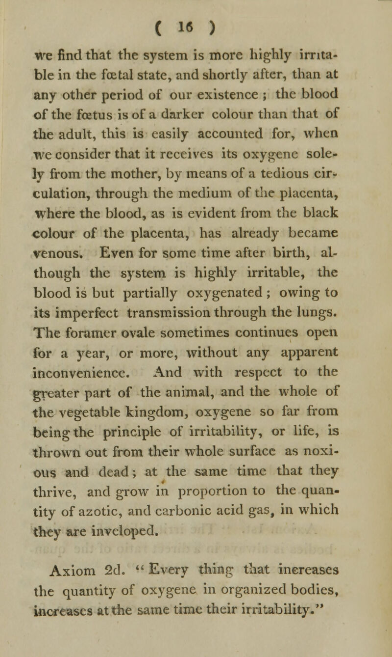 we find that the system is more highly irrita- ble in the foetal state, and shortly after, than at any other period of our existence ; the blood of the foetus is of a darker colour than that of the adult, this is easily accounted for, when we consider that it receives its oxygene sole- ly from the mother, by means of a tedious cir- culation, through the medium of the placenta, where the blood, as is evident from the black colour of the placenta, has already became venous. Even for some time after birth, al- though the system is highly irritable, the blood is but partially oxygenated ; owing to its imperfect transmission through the lungs. The foramer ovale sometimes continues open for a year, or more, without any apparent inconvenience. And with respect to the greater part of the animal, and the whole of the vegetable kingdom, oxygene so far from being the principle of irritability, or life, is thrown out from their whole surface as noxi- ous and dead; at the same time that they thrive, and grow in proportion to the quan- tity of azotic, and carbonic acid gas, in which they are inveloped. Axiom 2d.  Every thin? that increases the quantity of oxygene in organized bodies, increases at the same time their irritability.