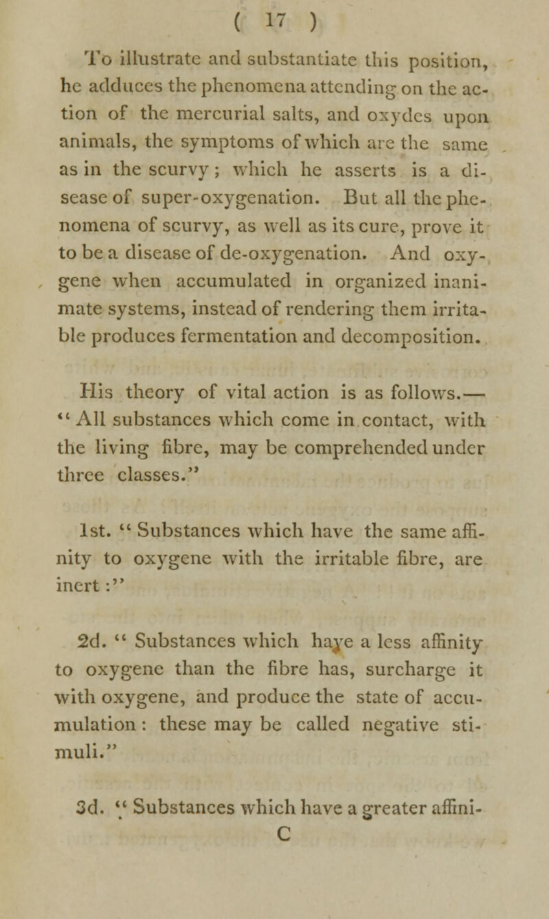 To illustrate and substantiate this position, he adduces the phenomena attending on the ac- tion of the mercurial salts, and oxydes upon animals, the symptoms of which are the same as in the scurvy; which he asserts is a di- sease of super-oxygenation. But all the phe- nomena of scurvy, as well as its cure, prove it to be a disease of de-oxygenation. And oxy- gene when accumulated in organized inani- mate systems, instead of rendering them irrita- ble produces fermentation and decomposition. His theory of vital action is as follows.— All substances which come in contact, with the living fibre, may be comprehended under three classes. 1st.  Substances which have the same affi- nity to oxygene with the irritable fibre, are inert: 2d.  Substances which haye a less affinity to oxygene than the fibre has, surcharge it with oxygene, and produce the state of accu- mulation : these may be called negative sti- muli. 3d.  Substances which have a greater affini- C