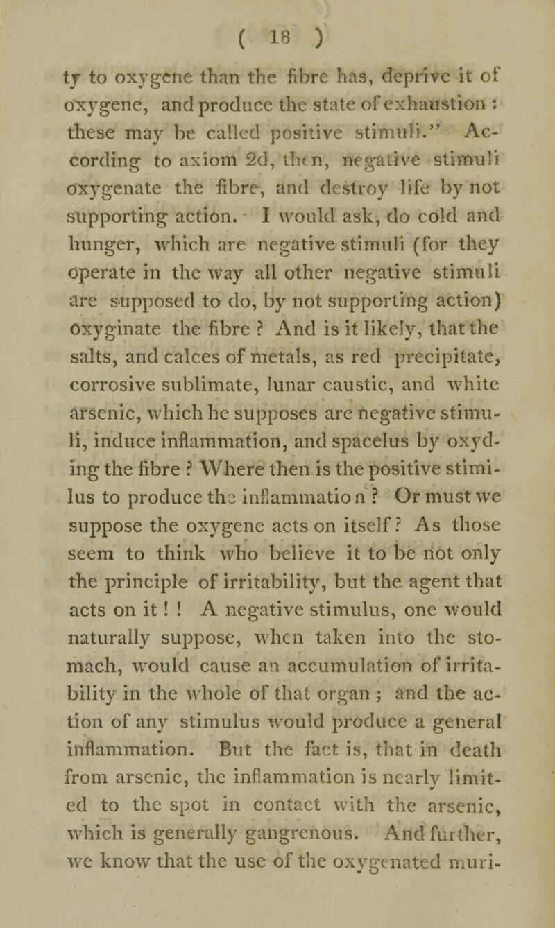 ty to oxygene than the fibre has, deprive it of oxygene, and produce the state of exhaustion : these may be called positive stimuli. Ac- cording to axiom 2d, then, negative stimuli oxygenate the fibre, and destroy life by not supporting action. I would ask, do cold and hunger, which are negative stimuli (for they operate in the way all other negative stimuli are supposed to do, by not supporting action) oxyginate the fibre ? And is it likely, that the salts, and calces of metals, as red precipitate, corrosive sublimate, lunar caustic, and white arsenic, which he supposes are negative stimu- li, induce inflammation, and spacelus by oxyd- ing the fibre ? Where then is the positive stimi- lus to produce the inflammation ? Or must we suppose the oxygene acts on itself ? As those seem to think who believe it to be not only the principle of irritability, but the agent that acts on it! ! A negative stimulus, one would naturally suppose, when taken into the sto- mach, would cause an accumulation of irrita- bility in the whole of that organ ; and the ac- tion of any stimulus would produce a general inflammation. But the fact is, that in death from arsenic, the inflammation is nearly limit- ed to the spot in contact with the arsenic, which is generally gangrenous. And further, we know that the use of the oxygenated mini-