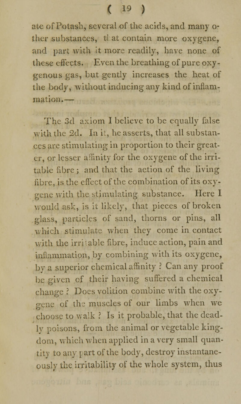 ate of Potash, several of the acids, and many o- ther substances, ti at contain more oxygene, and part with it more readily, have none of these effects. Even the breathing of pure oxy- genous gas, but gently increases the heat of the body, without inducing any kind of inflam- mation.— The 3d axiom I believe to be equally false with the 2d. In it, he asserts, that all substan- ces are stimulating in proportion to their great- er, or lesser affinity for the oxygene of the irri- table fibre ; and that the action of the living fibre, is the effect of the combination of its oxy- gene with the stimulating substance. Here I would ask, is it likely, that pieces of broken glass, particles of sand, thorns or pins, all which stimulate when they come in contact with the irritable fibre, induce action, pain and inflammation, by combining with its oxygene, by a superior chemical affinity ? Can any proof be given of their having suffered a chemical change ? Does volition combine with the oxy- gene of the muscles of our limbs when we choose to walk I Is it probable, that the dead- ly poisons, from the animal or vegetable king- dom, which when applied in a very small quan- tity to any part of the body, destroy instantane- ously the irritability of the whole system, thus