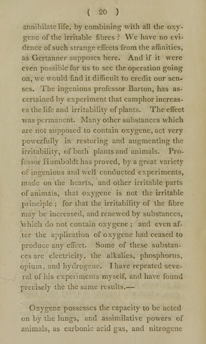 annihilate life, by combining with all the oxy- gene of the irritable fibres ? We have no evi- dence of such strange effects from the affinities, as Gertanner supposes here. And if it were even possible for us to see the operation going on, we would find it difficult to credit our sen- ses. The ingenious professor Barton, has as- certained by experiment that camphor increas- es the life and irritability of plants. The effect was permanent. Many other substances which are not supposed to contain oxygene, act very powerfully in restoring and augmenting the irritability, of both plants and animals. Pro- fessor Humboldt has proved, by a great variety of ingenious and well conducted experiments, made on the hearts, and other irritable parts of animals, that oxygene is not the irritable principle ; for that the irritability of the fibre may be increased, and renewed by substances, which do not contain oxygene ; and even af- ter the application of oxygene had ceased to produce any effect. Some of these substan- ces are electricity, the alkalies, phosphorus, opium, and hydrogene. I have repeated seve- ral of his experiments myself, and have found precisely the the same results.— Oxygene possesses the capacity to be acted on by the lungs, and assimilative powers of animals, as carbonic acid gas, and nitrogene