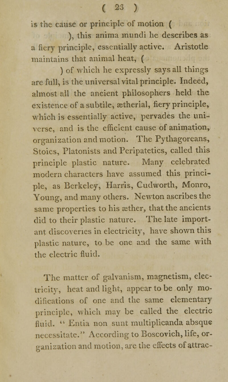 is the cause or principle of motion ( ), this anima mundi he describes as a fiery principle, essentially active. Aristotle maintains that animal heat, ( ) of which he expressly says all things are full, is the universal vital principle. Indeed, almost all the ancient philosophers held the existence of a subtile, eetherial, fiery principle, which is essentially active, pervades the uni- verse, and is the efficient cause of animation, organization and motion. The Pythagoreans, Stoics, Platonists and Peripatetics, called this principle plastic nature. Many celebrated modern characters have assumed this princi- ple, as Berkeley, Harris, Cudworth, Monro, Young, and many others. Newton ascribes the same properties to his sether, that the ancients did to their plastic nature. The late import- ant discoveries in electricity, have shown this plastic nature, to be one and the same with the electric fluid. The matter of galvanism, magnetism, elec- tricity, heat and light, appear to be only mo- difications of one and the same elementary principle, which may be called the electric fluid. u Entia non sunt multiplicanda absque necessitate. According to Boscovich, life, or- ganization and motion, are the effects of attrac-