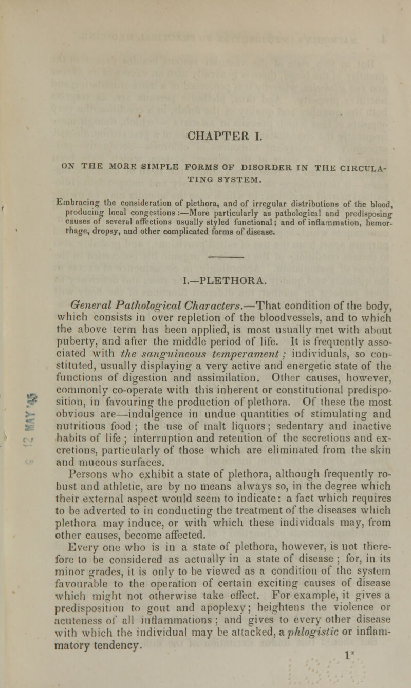 CHAPTER I. ON THE MORE SIMPLE FORMS OF DISORDER IN THE CIRCULA- TING SYSTEM. Embracing the consideration of plethora, and of irregular distributions of the blood, producing local congestions :—More particularly as pathological and predisposing causes of several affections usually styled functional; and of inflammation, hemor- rhage, dropsy, and other complicated forms of disease. I.—PLETHORA. General Pathological Characters.—That condition of the body, which consists in over repletion of the bloodvessels, and to which the above term has been applied, is most usually met with about puberty, and after the middle period of life. It is frequently asso- ciated with the sanguineous temperament; individuals, so con- stituted, usually displaying a very active and energetic state of the functions of digestion and assimilation. Other causes, however, commonly co-operate with this inherent or constitutional predispo- «5* sition, in favouring the production of plethora. Of these the most obvious are—indulgence in undue quantities of stimulating and nutritious food; the use of malt liquors; sedentary and inactive habits of life ; interruption and retention of the secretions and ex- cretions, particularly of those which are eliminated from the skin and mucous surfaces. Persons who exhibit a state of plethora, although frequently ro- bust and athletic, are by no means always so, in the degree which their external aspect would seem to indicate: a fact which requires to be adverted to in conducting the treatment of the diseases which plethora may induce, or with which these individuals may, from other causes, become affected. Every one who is in a state of plethora, however, is not there- fore to be considered as actually in a state of disease ; for, in its minor grades, it is only to be viewed as a condition of the system favourable to the operation of certain exciting causes of disease which might not otherwise take effect. For example, it gives a predisposition to gout and apoplexy; heightens the violence or acuteness of all inflammations; and gives to every other disease with which the individual may be attacked, a.phlogistic or inflam- matory tendency.