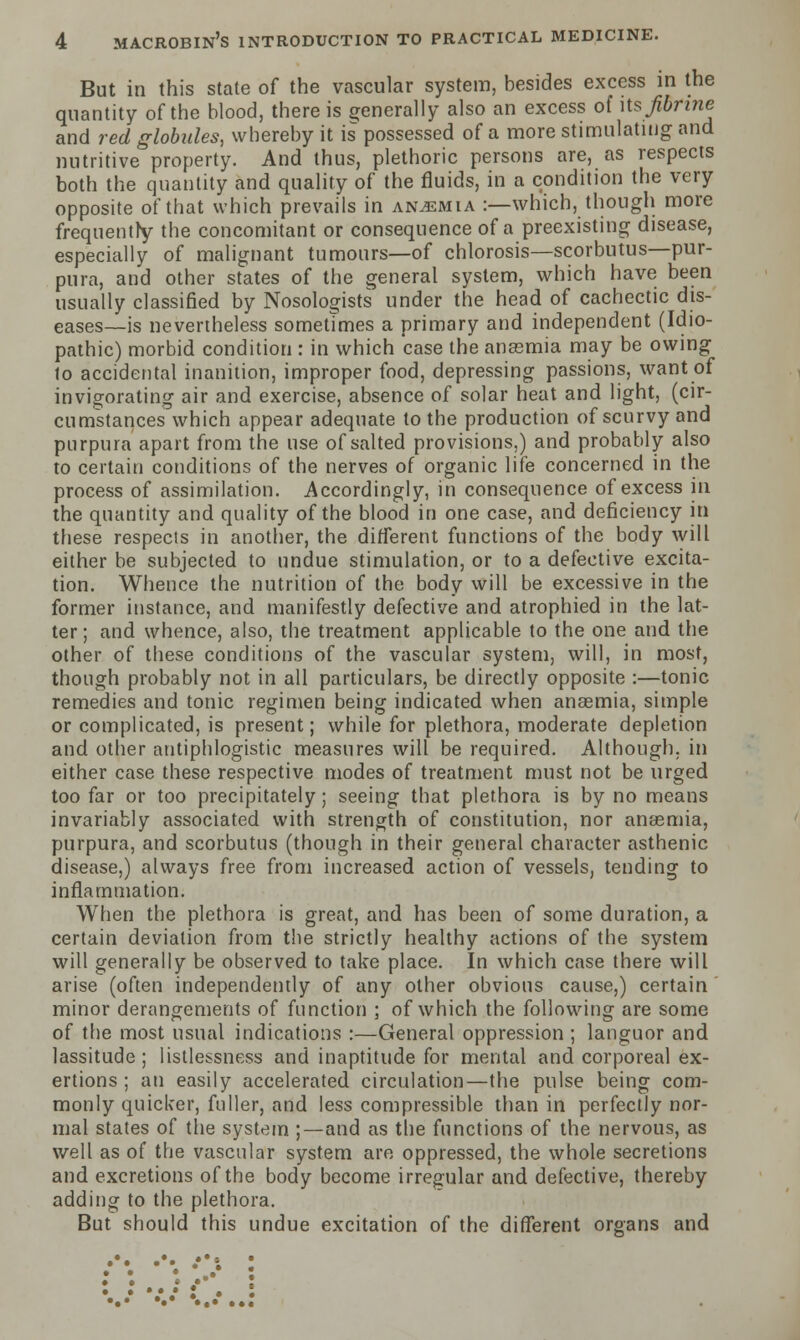 But in this state of the vascular system, besides excess in the quantity of the blood, there is generally also an excess of its fihfine and red globules, whereby it is possessed of a more stimulating and nutritive property. And thus, plethoric persons are, as respects both the quantity and quality of the fluids, in a condition the very opposite of that which prevails in anemia :—which, though more frequentry the concomitant or consequence of a preexisting disease, especially of malignant tumours—of chlorosis—scorbutus—pur- pura, and other states of the general system, which have been usually classified by Nosologists under the head of cachectic dis- eases—is nevertheless sometimes a primary and independent (Idio- pathic) morbid condition : in which case the anaemia may be owing lo accidental inanition, improper food, depressing passions, want of invigorating air and exercise, absence of solar heat and light, (cir- cumstances which appear adequate to the production of scurvy and purpura apart from the use of salted provisions,) and probably also to certain conditions of the nerves of organic life concerned in the process of assimilation. Accordingly, in consequence of excess in the quantity and quality of the blood in one case, and deficiency in these respects in another, the different functions of the body will either be subjected to undue stimulation, or to a defective excita- tion. Whence the nutrition of the body will be excessive in the former instance, and manifestly defective and atrophied in the lat- ter; and whence, also, the treatment applicable to the one and the other of these conditions of the vascular system, will, in most, though probably not in all particulars, be directly opposite :—tonic remedies and tonic regimen being indicated when anaemia, simple or complicated, is present; while for plethora, moderate depletion and other antiphlogistic measures will be required. Although, in either case these respective modes of treatment must not be urged too far or too precipitately; seeing that plethora is by no means invariably associated with strength of constitution, nor anaemia, purpura, and scorbutus (though in their general character asthenic disease,) always free from increased action of vessels, tending to inflammation. When the plethora is great, and has been of some duration, a certain deviation from the strictly healthy actions of the system will generally be observed to take place. In which case there will arise (often independently of any other obvious cause,) certain minor derangements of function ; of which the following are some of the most usual indications :—General oppression ; languor and lassitude ; listlessness and inaptitude for mental and corporeal ex- ertions ; an easily accelerated circulation—the pulse being com- monly quicker, fuller, and less compressible than in perfectly nor- mal states of the system ;—and as the functions of the nervous, as well as of the vascular system are oppressed, the whole secretions and excretions of the body become irregular and defective, thereby adding to the plethora. But should this undue excitation of the different organs and