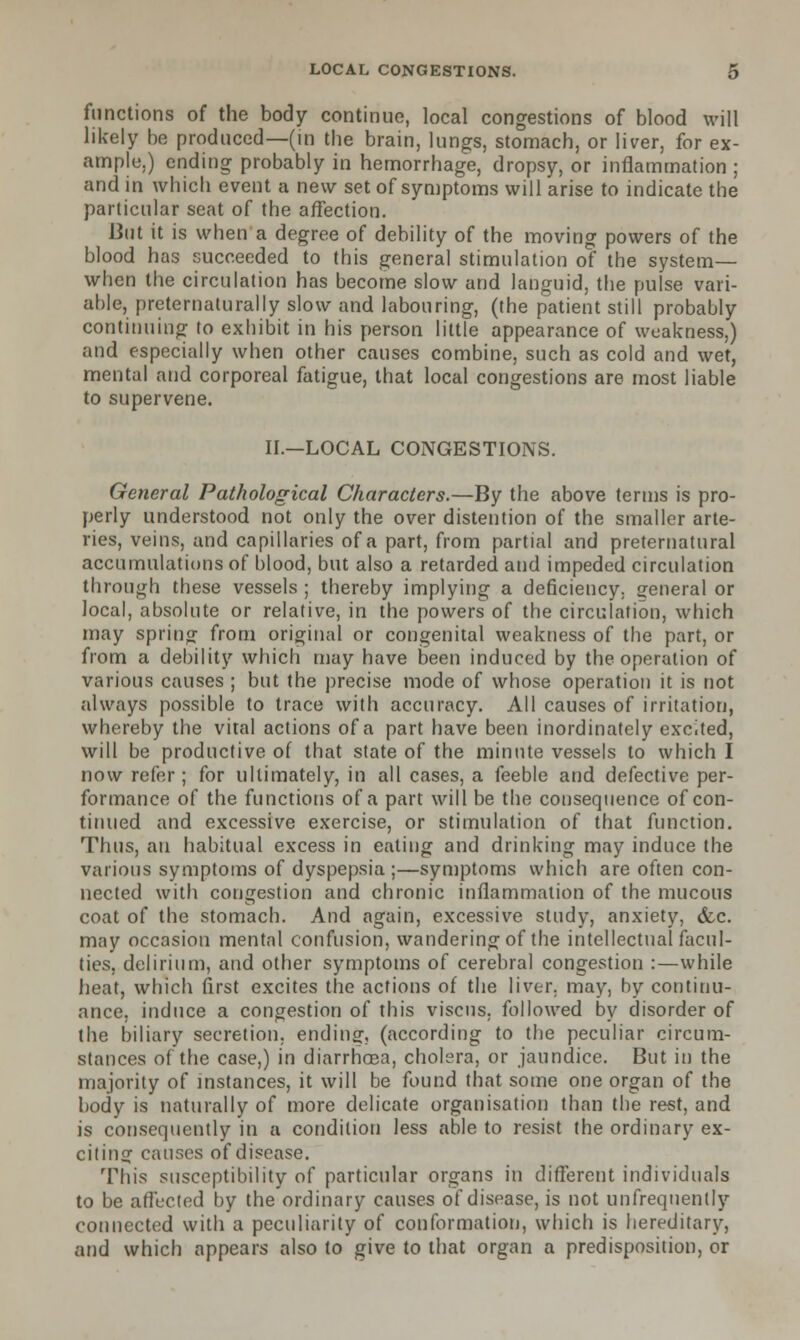 functions of the body continue, local congestions of blood will likely be produced—(in the brain, lungs, stomach, or liver, for ex- ample.) ending probably in hemorrhage, dropsy, or inflammation ; and in which event a new set of symptoms will arise to indicate the particular seat of the affection. But it is when a degree of debility of the moving powers of the blood has succeeded to this general stimulation of the system— when the circulation has become slow and languid, the pulse vari- able, preternaturally slow and labouring, (the patient still probably continuing to exhibit in his person little appearance of weakness,) and especially when other causes combine, such as cold and wet, mental and corporeal fatigue, that local congestions are most liable to supervene. II.—LOCAL CONGESTIONS. General Pathological Characters.—By the above terms is pro- perly understood not only the over distention of the smaller arte- ries, veins, and capillaries of a part, from partial and preternatural accumulations of blood, but also a retarded and impeded circulation through these vessels ; thereby implying a deficiency, general or local, absolute or relative, in the powers of the circulation, which may spring from original or congenital weakness of the part, or from a debility which may have been induced by the operation of various causes ; but the precise mode of whose operation it is not always possible to trace with accuracy. All causes of irritation, whereby the vital actions of a part have been inordinately excited, will be productive of that state of the minute vessels to which I now refer; for ultimately, in all cases, a feeble and defective per- formance of the functions of a part will be the consequence of con- tinued and excessive exercise, or stimulation of that function. Thus, an habitual excess in eating and drinking may induce the various symptoms of dyspepsia ;—symptoms which are often con- nected with congestion and chronic inflammation of the mucous coat of the stomach. And again, excessive study, anxiety, (fee. may occasion mental confusion, wandering of the intellectual facul- ties, delirium, and other symptoms of cerebral congestion :—while heat, which first excites the actions of the liver, may, by continu- ance, induce a congestion of this viscus. followed by disorder of the biliary secretion, ending, (according to the peculiar circum- stances of the case,) in diarrhosa, cholera, or jaundice. But in the majority of instances, it will be found that some one organ of the body is naturally of more delicate organisation than the rest, and is consequently in a condition less able to resist the ordinary ex- citing causes of disease. This susceptibility of particular organs in different individuals to be affected by the ordinary causes of disease, is not unfrequenlly connected with a peculiarity of conformation, which is hereditary, and which appears also to give to that organ a predisposition, or