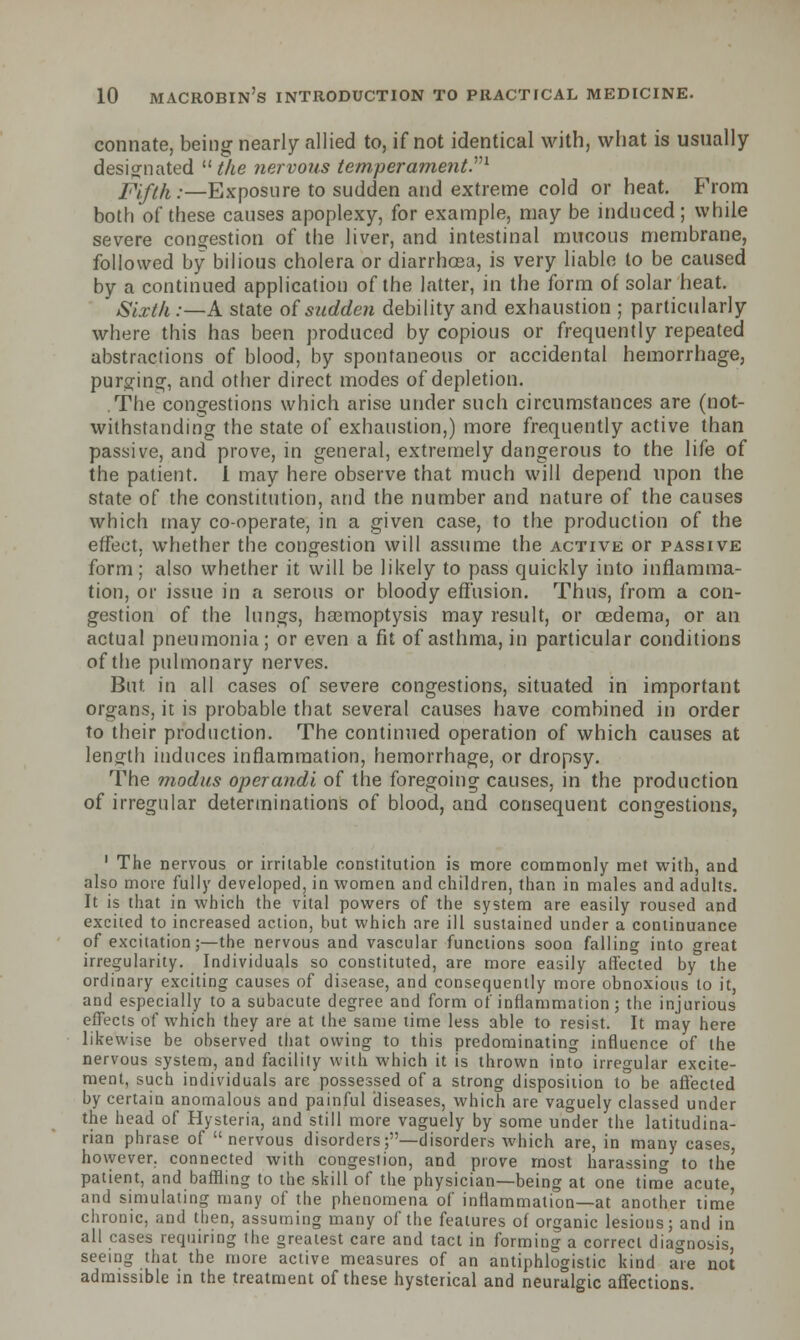 connate, being nearly allied to, if not identical with, what is usually designated u the nervous temperament.'1''1 Fifth .-—Exposure to sudden and extreme cold or heat. From both of these causes apoplexy, for example, may be induced; while severe congestion of the liver, and intestinal mucous membrane, followed by bilious cholera or diarrhoea, is very liable to be caused by a continued application of the latter, in the form of solar heat. Sixth .— A state of sudden debility and exhaustion ; particularly where this has been produced by copious or frequently repeated abstractions of blood, by spontaneous or accidental hemorrhage, purging, and other direct modes of depletion. .The congestions which arise under such circumstances are (not- withstanding the state of exhaustion,) more frequently active than passive, and prove, in general, extremely dangerous to the life of the patient. I may here observe that much will depend upon the state of the constitution, and the number and nature of the causes which may co-operate, in a given case, to the production of the effect, whether the congestion will assume the active or passive form; also whether it will be likely to pass quickly into inflamma- tion, or issue in a serous or bloody effusion. Thus, from a con- gestion of the lungs, haemoptysis may result, or oedema, or an actual pneumonia; or even a fit of asthma, in particular conditions of the pulmonary nerves. But in all cases of severe congestions, situated in important organs, it is probable that several causes have combined in order to their production. The continued operation of which causes at length induces inflammation, hemorrhage, or dropsy. The modus operandi of the foregoing causes, in the production of irregular determinations of blood, and consequent congestions, 1 The nervous or irritable constitution is more commonly met with, and also more fully developed, in women and children, than in males and adults. It is that in which the vital powers of the system are easily roused and excited to increased action, but which are ill sustained under a continuance of excitation;—the nervous and vascular functions soon falling into great irregularity. Individuals so constituted, are more easily affected by the ordinary exciting causes of disease, and consequently more obnoxious to it, and especially to a subacute degree and form of inflammation; the injurious effects of which they are at the same time less able to resist. It may here likewise be observed that owing to this predominating influence of the nervous system, and facility with which it is thrown into irregular excite- ment, such individuals are possessed of a strong disposition to be affected by certain anomalous and painful diseases, which are vaguely classed under the head of Hysteria, and still more vaguely by some under the latitudina- rian phrase of nervous disorders;—disorders which are, in many eases however, connected with congestion, and prove most harassing to the patient, and baffling to the skill of the physician—being at one time acute, and simulating many of the phenomena of inflammation—at another time chronic, and then, assuming many of the features of organic lesions; and in all cases requiring the greatest care and tact in forming a correct diagnosis, seeing that the more active measures of an antiphlogistic kind are not admissible in the treatment of these hysterical and neuralgic affections.