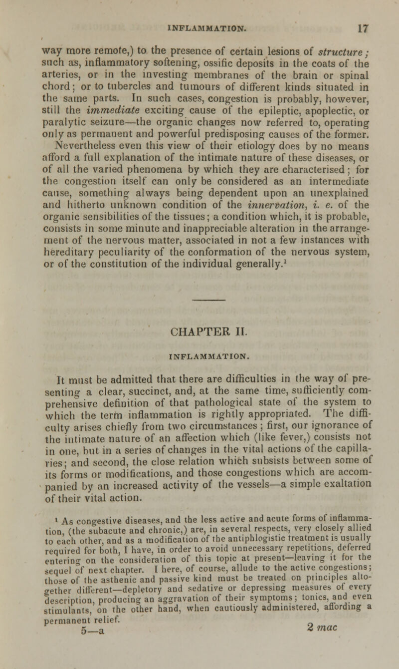 way more remote,) to the presence of certain lesions of structure ; such as, inflammatory softening, ossific deposits in the coats of the arteries, or in the investing membranes of the brain or spinal chord; or to tubercles and tumours of different kinds situated in the same parts. In such cases, congestion is probably, however, still the immediate exciting cause of the epileptic, apoplectic, or paralytic seizure—the organic changes now referred to, operating only as permanent and powerful predisposing causes of the former. Nevertheless even this view of their etiology does by no means afford a full explanation of the intimate nature of these diseases, or of all the varied phenomena by which they are characterised; for the congestion itself can only be considered as an intermediate cause, something always being dependent upon an unexplained and hitherto unknown condition of the innervation, i. e. of the organic sensibilities of the tissues; a condition which, it is probable, consists in some minute and inappreciable alteration in the arrange- ment of the nervous matter, associated in not a few instances with hereditary peculiarity of the conformation of the nervous system, or of the constitution of the individual generally.1 CHAPTER II. INFLAMMATION. It must be admitted that there are difficulties in the way oi pre- senting a clear, succinct, and, at the same time, sufficiently com- prehensive definition of that pathological state of the system to which the term inflammation is rightly appropriated. The diffi- culty arises chiefly from two circumstances ; first, our ignorance of the intimate nature of an affection which (like fever,) consists not in one, but in a series of changes in the vital actions of the capilla- ries; and second, the close relation which subsists between some of its forms or modifications, and those congestions which are accom- panied by an increased activity of the vessels—a simple exaltation of their vital action. 1 As congestive diseases, and the less active and acute forms of inflamma- tion, (the subacute and chronic,) are, in several respects, very closely allied to each other, and as a modification of the antiphlogistic treatment is usually required for both, I have, in order to avoid unnecessary repetitions, deferred entering on the consideration of this topic at present—leaving it for the sequel of next chapter. I here, of course, allude to the active congestions; those of the asthenic and passive kind must be treated on punciples alto- gether different—depletory and sedative or depressing measures of every description, producing an aggravation of their symptoms; tonics, and even stimulants, on the other hand, when cautiously administered, affording a permanent relief. 5_u 2 mac