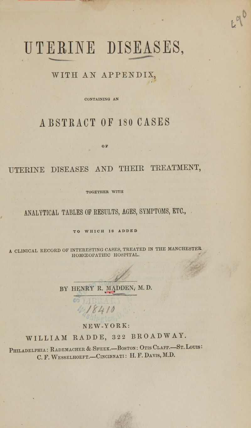 UTERINE DISEASES, WITH AN APPENDIX, CONTAINING AN ABSTRACT OF 180 CASES UTERINE DISEASES AND THEIR TREATMENT, TOGETHER WITH ANALYTICAL TABLES OF RESULTS, AGES, SYMPTOMS, ETC., TO WHICH IS ADDED A CLINICAL RECORD OF INTERESTING CASES, TREATED IN THE MANCHESTER HOMCEOPATHIC HOSPITAL. BY HENRY R. MADDEN,- M. D. NEW-YORK: WILLIAM RADDE, 322 BROADWAY. Philadelphia : Rademacher & Sfeek.—Boston : Otis Clapp.—St. Louis : C. F. Wesselhoeft.—Cincinnati : H. F. Davis, M.D.