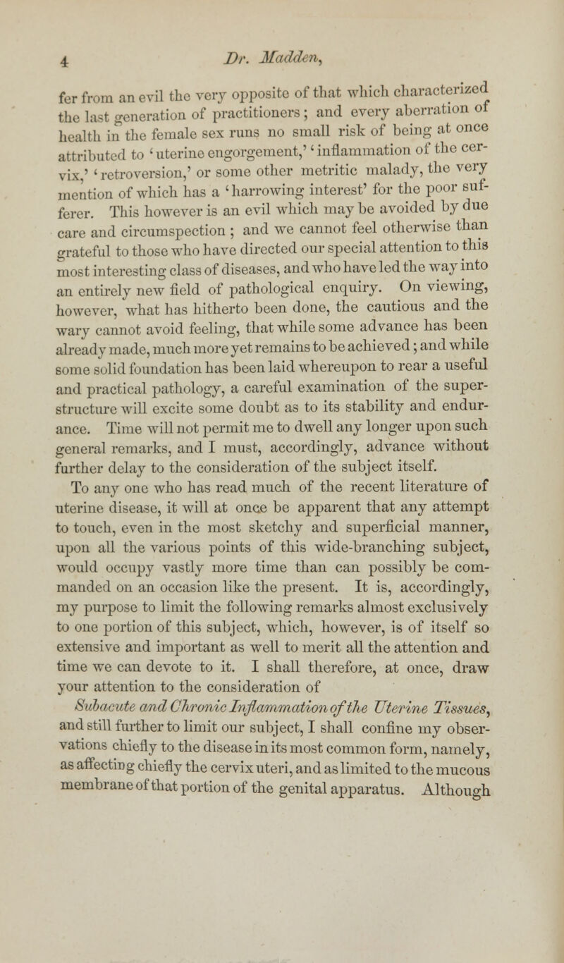 for fn.ni an evil the very opposite of that which characterized the last generation of practitioners ; and every aberration of health in the female sex runs no small risk of being at once attributed to 'uterine engorgement,inflammation of the cer- vix.' 'retroversion,' or some other metritic malady, the very mention of which has a 'harrowing interest' for the poor suf- ferer. This however is an evil which may be avoided by due care and circumspection ; and we cannot feel otherwise than grateful to those who have directed our special attention to this most interesting class of diseases, and who have led the way into an entirely new field of pathological enquiry. On viewing, however, what has hitherto been done, the cautious and the wary cannot avoid feeling, that while some advance has been already made, much more yet remains to be achieved; and while some solid foundation has been laid whereupon to rear a useful and practical pathology, a careful examination of the super- structure will excite some doubt as to its stability and endur- ance. Time will not permit me to dwell any longer upon such general remarks, and I must, accordingly, advance without further delay to the consideration of the subject itself. To any one who has read much of the recent literature of uterine disease, it will at once be apparent that any attempt to touch, even in the most sketchy and superficial manner, upon all the various points of this wide-branching subject, would occupy vastly more time than can possibly be com- manded on an occasion like the present. It is, accordingly, my purpose to limit the following remarks almost exclusively to one portion of this subject, which, however, is of itself so extensive and important as well to merit all the attention and time we can devote to it. I shall therefore, at once, draw your attention to the consideration of Subacute and Chronic Inflammation of the Uterine Tissues, and still further to limit our subject, I shall confine my obser- vations chiefly to the disease in its most common form, namely, as affectiDg chiefly the cervix uteri, and as limited to the mucous membrane of that portion of the genital apparatus. Although