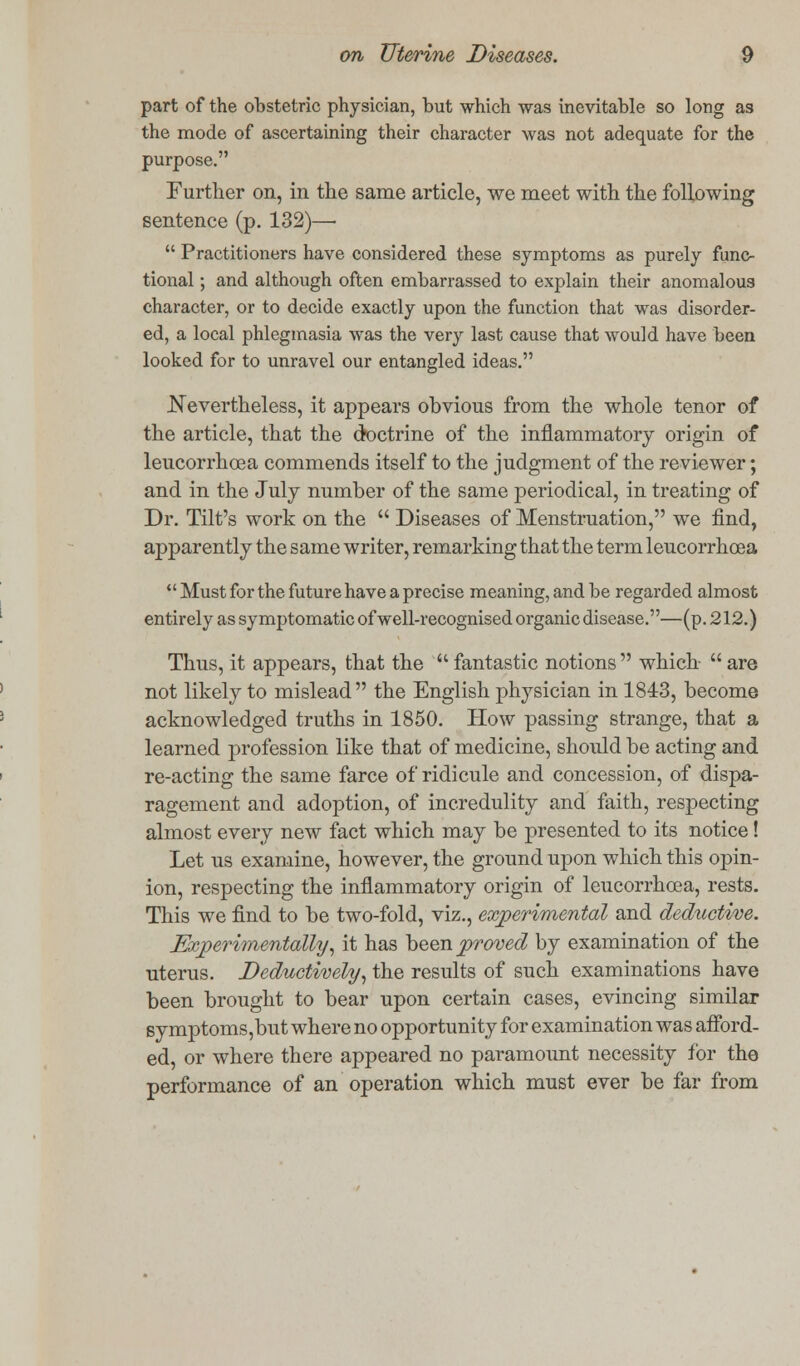 part of the obstetric physician, but which was inevitable so long as the mode of ascertaining their character was not adequate for the purpose. Further on, in the same article, we meet with the following sentence (p. 132)—  Practitioners have considered these symptoms as purely func- tional ; and although often embarrassed to explain their anomalous character, or to decide exactly upon the function that was disorder- ed, a local phlegmasia was the very last cause that would have been looked for to unravel our entangled ideas. Nevertheless, it appears obvious from the whole tenor of the article, that the doctrine of the inflammatory origin of leucorrhoea commends itself to the judgment of the reviewer; and in the July number of the same periodical, in treating of Dr. Tilt's work on the  Diseases of Menstruation, we find, apparently the same writer, remarking that the term leucorrhoea  Must for the future have a precise meaning, and be regarded almost entirely as symptomatic of well-recognised organic disease.—(p. 212.) Thus, it appears, that the fantastic notions which- are not likely to mislead the English physician in 1843, become acknowledged truths in 1850. How passing strange, that a learned profession like that of medicine, should be acting and re-acting the same farce of ridicule and concession, of dispa- ragement and adoption, of incredulity and faith, respecting almost every new fact which may be presented to its notice! Let us examine, however, the ground upon which this opin- ion, respecting the inflammatory origin of leucorrhoea, rests. This we find to be two-fold, viz., experimental and deductive. Experimentally, it has been proved by examination of the uterus. Deductively, the results of such examinations have been brought to bear upon certain cases, evincing similar symptoms,but where no opportunity for examination was afford- ed, or where there appeared no paramount necessity for the performance of an operation which must ever be far from