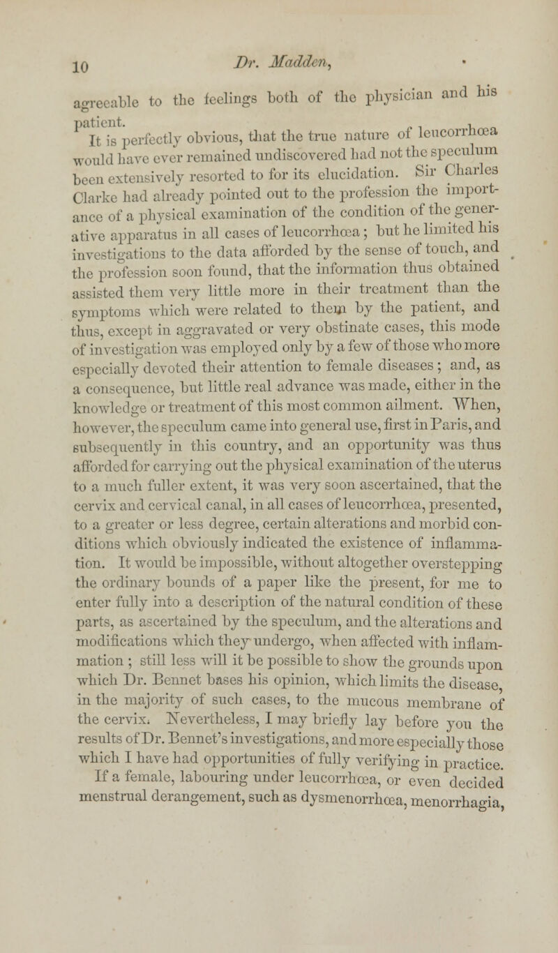 agreeable to the feelings Loth of the physician and his ''Vis perfectly obvious, that the true nature of lencorrhcea woul<3 have ever remained undiscovered had not the speculum lHVll exteni ively resorted to for its elucidation. Sir Charles Clarke had already pointed out to the profession the import- ance of a physical examination of the condition of the gener- ative apparatus in all cases of leucorrhoea; but he limited his investigations to the data afforded by the sense of touch, and the profession soon found, that the information thus obtained assisted them very little more in their treatment than the symptoms which were related to them by the patient, and thus, except in aggravated or very obstinate cases, this mode of investigation was employed only by a few of those who more especially devoted their attention to female diseases ; and, as a consequence, but little real advance was made, either in the kn< rwledge or treatment of this most common ailment. When, however, the speculum came into general use, first in Paris, and subsequently in this country, and an opportunity was thus afforded for carrying out the physical examination of the uterus to a much fuller extent, it was very soon ascertained, that the cervix and cervical canal, in all cases of leucorrhoea, presented, to a greater or less degree, certain alterations and morbid con- ditions which obviously indicated the existence of inflamma- tion. It would be impossible, without altogether overstepping the ordinary bounds of a paper like the present, for me to enter fully into a description of the natural condition of these parts, as ascertained by the speculum, and the alterations and modifications which they undergo, when affected with inflam- mation ; still less will it be possible to show the grounds upon which Dr. Bennet bases his opinion, which limits the disease in the majority of such cases, to the mucous membrane of the cervix. Nevertheless, I may briefly lay before you the results of Dr. Bennet's investigations, and more especially those which I have had opportunities of fully verifying in practice If a female, labouring under leucorrhoea, or even decided menstrual derangement, such as dysmenorrhea, menorrhagia,