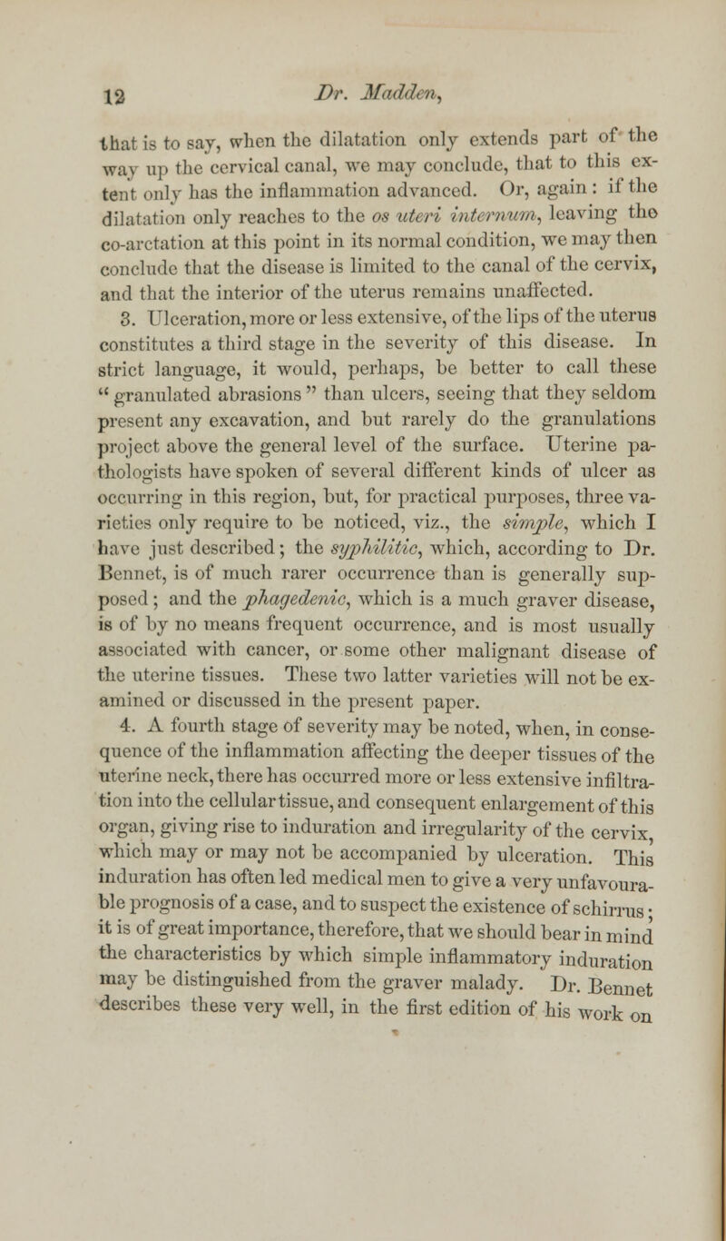 that is to say, when the dilatation only extends part of the waj up the cervical canal, we may conclude, that to this ex- tent only has the inflammation advanced. Or, again : it the dilatation only reaches to the os uteri internum, leaving tho co-arctation at this point in its normal condition, we may then conclude that the disease is limited to the canal of the cervix, and that the interior of the uterus remains unaffected. 3. Ulceration, more or less extensive, of the lips of the uterus constitutes a third stage in the severity of this disease. In strict language, it would, perhaps, be better to call these  granulated abrasions  than ulcers, seeing that they seldom present any excavation, and but rarely do the granulations project above the general level of the surface. Uterine pa- thologists have spoken of several different kinds of ulcer as occurring in this region, but, for practical purposes, three va- rieties only require to be noticed, viz., the simple, which I have just described; the sypliilitic, which, according to Dr. Bennet, is of much rarer occurrence than is generally sup- posed ; and the phagedenic, which is a much graver disease, is of by no means frequent occurrence, and is most usually associated with cancer, or some other malignant disease of the uterine tissues. These two latter varieties will not be ex- amined or discussed in the present paper. 4. A fourth stage of severity may be noted, when, in conse- quence of the inflammation affecting the deeper tissues of the uterine neck, there has occurred more or less extensive infiltra- tion into the cellular tissue, and consequent enlargement of this organ, giving rise to induration and irregularity of the cervix which may or may not be accompanied by ulceration. This induration has often led medical men to give a very unfavoura- ble prognosis of a case, and to suspect the existence of schirrus • it is of great importance, therefore, that we should bear in mind the characteristics by which simple inflammatory induration may be distinguished from the graver malady. Dr. Bennet describes these very well, in the first edition of his work on