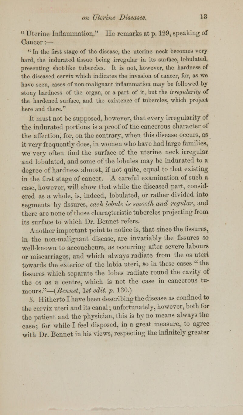  Uterine Inflammation. He remarks at p. 129, speaking of Cancer:—  In the first stage of the disease, the uterine neck becomes very hard, the indurated tissue being irregular in its surface, lobulated, presenting shot-like tubercles. It is not, however, the hardness of the diseased cervix which indicates the invasion of cancer, for, as we have seen, cases of non-malignant inflammation may be followed by stony hardness of the organ, or a part of it, but the irregularity of the hardened surface, and the existence of tubercles, which project here and there. It must not be supposed, however, that every irregularity of the indurated portions is a proof of the cancerous character of the affection, for, on the contrary, when this disease occurs, as it very frequently does, in women who have had large families, we very often find the surface of the uterine neck irregular and lobulated, and some of the lobules may be indurated to a degree of hardness almost, if not quite, equal to that existing in the first stage of cancer. A careful examination of such a case, however, will show that while the diseased part, consid- ered as a whole, is, indeed, lobulated, or rather divided into segments by fissures, each lobule is smooth and regular, and there are none of those characteristic tubercles projecting from its surface to which Dr. Bennet refers. Another important point to notice is, that since the fissures, in the non-malignant disease, are invariably the fissures so well-known to accoucheurs, as occurring after severe labours or miscarriages, and which always radiate from the os uteri towards the exterior of the labia uteri, so in these cases  the fissures which separate the lobes radiate round the cavity of the os as a centre, which is not the case in cancerous tu- mours.—{Bennet, 1st edit. p. 130.) 5. Hitherto I have been describing the disease as confined to the cervix uteri and its canal; unfortunately, however, both for the patient and the physician, this is by no means always the case; for while I feel disposed, in a great measure, to agree with Dr. Bennet in his views, respecting the infinitely greater