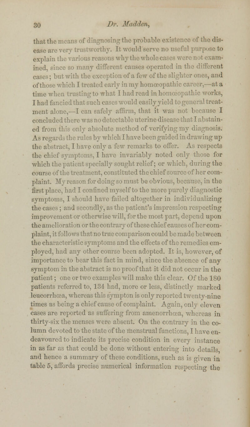 that the means of diagnosing the probable existence i eagr , trustworthy. It would serve no useful purpose to explain the various reasons why the whole cases v. ined, since so many different causes operated in the dill' cases; but with the exception of a few of the i >nes, and of those which I treated early in my homoeopathic career,—at a time when trusting to what I had read in homoeopathic works, I had fancied that such cases would easily yield to general treat- ment alone,—I can safely affirm, that it was not because I concluded there was no detectable uterine disease that I abstain- ed from this only absolute method of verifying my diagnosis. As regards the rules by which I have been guided in drawing up the abstract, I have only a few remarks to offer. As respects the chief symptoms, I have invariably noted only those for which the patient specially sought relief; or which, during the course of the treatment, constituted the chief source of her com- plaint. My reason for doing so must be obvious, because, in the first place, had I confined myself to the more purely diagnostic symptoms, I should have failed altogether in individualizing the cases ; and secondly, as the patient's impression respecting improvement or otherwise will, for the most part, depend upon the amelioration or the contrary of these chief causes of her com- plaint, it follows that no true comparison could be made between the characteristic symptoms and the effects of the remedies em- ployed, had any other course been adopted. It is, however, of importance to bear this fact in mind, since the absence of any symptom in the abstract is no proof that it did not occur in the patient; one or two examples will make this clear. Of the 180 patients referred to, 134 had, more or less, distinctly marked leucorrhcea, whereas this s'ympton is only reported twenty-nine times as being a chief cause of complaint. Again, only eleven cases are reported as suffering from amenorrhcea, whereas in thirty-six the menses were absent. On the contrary in the co- lumn devoted to the state of the menstrual functions, I have en- deavoured to indicate its precise condition in every instance in as far as that could be done without entering into details and hence a summary of these conditions, such as is p-iven in table 5, affords precise numerical information respecting the