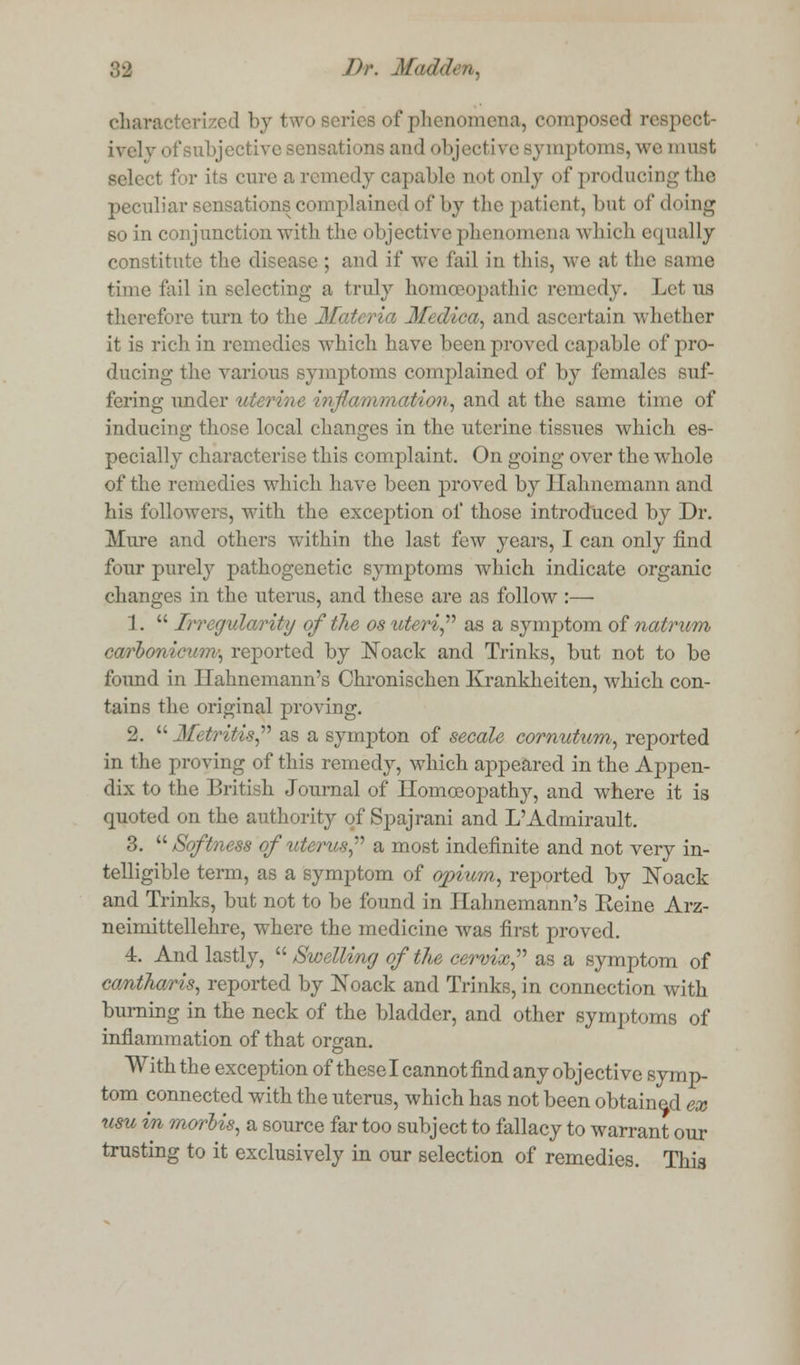 characterized by two series of phenomena, composed respect- ively of subjective sensations and objective symptoms, we must select for its cure a remedy capable not only of producing the peculiar sensations complained of by the patient, but of doing so in conjunction with the objective phenomena which equally constitute the disease ; and if we fail in this, Ave at the same time fail in selecting a truly homoeopathic remedy. Lotus therefore turn to the Matei ia M< 'Ilea, and ascertain whether it is rich in remedies which have been proved capable of pro- ducing the various symptoms complained of by females suf- fering under uteriue injkt/mmation, and at the same time of inducing those local changes in the uterine tissues which es- pecially characterise this complaint. On going over the whole of the remedies which have been proved by Hahnemann and his followers, with the exception of those introduced by Dr. Mure and others within the last few years, I can only find four purely pathogenetic symptoms which indicate organic changes in the uterus, and these are as follow :— 1.  Irregularity of the os uteri as a symptom of natrum carbonicum; reported by Noack and Trinks, but not to be found in Hahnemann's Chronischen Krankheiten, which con- tains the original proving. 2. Metritis as a sympton of secale cornutum, reported in the proving of this remedy, which appeared in the Appen- dix to the Briti h Journal of Homoeopathy, and where it is quoted on the authority of Spajrani and L'Admirault. 3.  Softness of uterus a most indefinite and not very in- telligible term, as a symptom of opium, reported by Noack and Trinks, but not to be found in Hahnemann's Eeine Arz- neimittellehre, where the medicine was first proved. 4. And lastly,  Swelling of the cervix, as a symptom of cantharis, reported by Noack and Trinks, in connection with burning in the neck of the bladder, and other symptoms of inflammation of that organ. With the exception of these I cannot find any objective sym p- tom connected with the uterus, which has not been obtained ex urn in morbis, a source far too subject to fallacy to warrant our trusting to it exclusively in our selection of remedies. This
