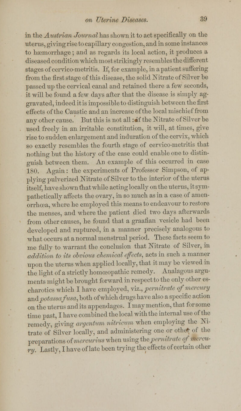 in the Austrian Journal has shown it to act specifically on the uterus, giving rise to capillary congestion, and in some instances to haemorrhage; and as regards its local action, it produces a diseased condition which most strikingly resembles the different stages of cervico-metritis. If, for example, in a patient suffering from the first stage of this disease, the solid Nitrate of Silver be passed up the cervical canal and retained there a few seconds, it will be found a few days after that the disease is simply ag- gravated, indeed it is impossible to distinguish between the first effects of the Caustic and an increase of the local mischief from any other cause. But this is not all: *f the Nitrate of Silver be used freely in an irritable constitution, it will, at times, give rise to sudden enlargement and induration of the cervix, which so exactly resembles the fourth stage of cervico-metritis that nothing but the history of the case could enable one to distin- guish between them. An example of this occurred in case 180. Again: the experiments of Professor Simpson, of ap- plying pulverized Nitrate of Silver to the interior of the uterus itself, have shown that while acting locally on the uterus, it sym- pathetically affects the ovary, in so much as in a case of amen- orrhcea, where he employed this means to endeavour to restore the menses, and where the patient died two days afterwards from other causes, he found that a graafian vesicle had been developed and ruptured, in a manner precisely analogous to what occurs at a normal menstrual period. These facts seem to me fully to warrant the conclusion that Nitrate of Silver, in addition to its obvious chemical effects, acts in such a manner upon the uterus when applied locally, that it may be viewed in the light of a strictly homoeopathic remedy. Analagous argu- ments might be brought forward in respect to the only other es- charotics which I have employed, viz., pemitrate of mercury andpotassafusa, both of which drugs have also a specific action on the uterus and its appendages. I may mention, that for some time past, I have combined the local with the internal use of the remedy, giving argentum nitricum when employing the Ni- trate of Silver locally, and administering one or othet of the preparations of mercurius when using thepernitrate of mercu- ry. Lastly, I have of late been trying the effects of certain other