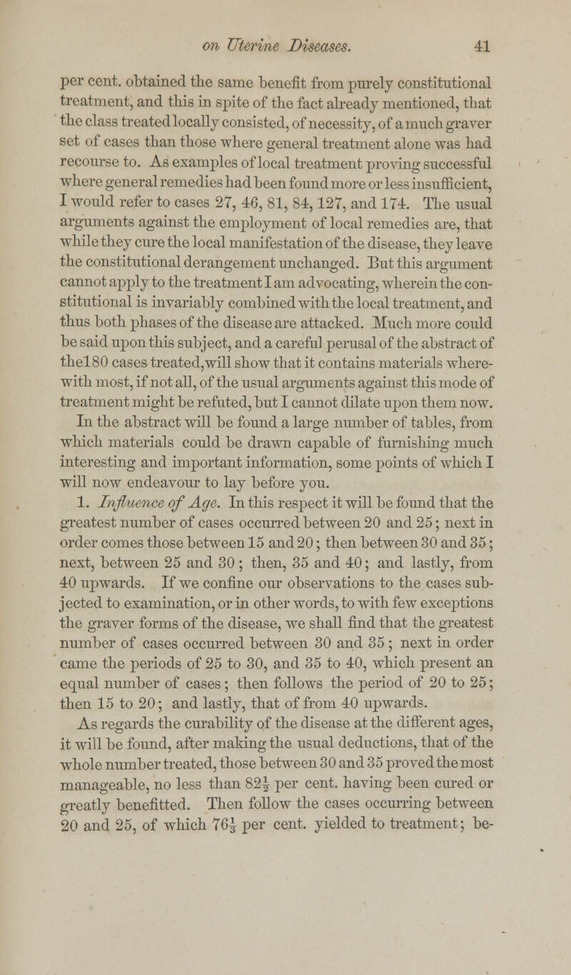 per cent, obtained the same benefit from purely constitutional treatment, and this in spite of the fact already mentioned, that the class treated locally consisted, of necessity, of a much graver set of cases than those where general treatment alone was had recourse to. As examples of local treatment proving successful where general remedies had been found more or less insufficient, I would refer to cases 27, 46, 81, 84,127, and 174. The usual arguments against the employment of local remedies are, that while they cure the local manifestation of the disease, they leave the constitutional derangement unchanged. But this argmnent cannot apply to the treatment I am advocating, wherein the con- stitutional is invariably combined with the local treatment, and thus both phases of the disease are attacked. Much more could be said upon this subject, and a careful perusal of the abstract of thel80 cases treated,will show that it contains materials where- with most, if not all, of the usual arguments against this mode of treatment might be refuted, but I cannot dilate upon them now. In the abstract will be found a large number of tables, from which materials could be drawn capable of furnishing much interesting and important information, some points of which I will now endeavour to lay before you. 1. Influence of Age. In this respect it will be found that the greatest number of cases occurred between 20 and 25; next in order comes those between 15 and 20; then between 30 and 35; next, between 25 and 30 ; then, 35 and 40; and lastly, from 40 upwards. If we confine our observations to the cases sub- jected to examination, or in other words, to with few exceptions the graver forms of the disease, we shall find that the greatest number of cases occurred between 30 and 35 ; next in order came the periods of 25 to 30, and 35 to 40, which present an equal number of cases; then follows the period of 20 to 25; then 15 to 20; and lastly, that of from 40 upwards. As regards the cm-ability of the disease at the different ages, it will be found, after making the usual deductions, that of the whole number treated, those between 30 and 35 proved the most manageable, no less than 82 J per cent, having been cured or greatly benefitted. Then follow the cases occurring between 20 and 25, of which 76^ per cent, yielded to treatment; be-