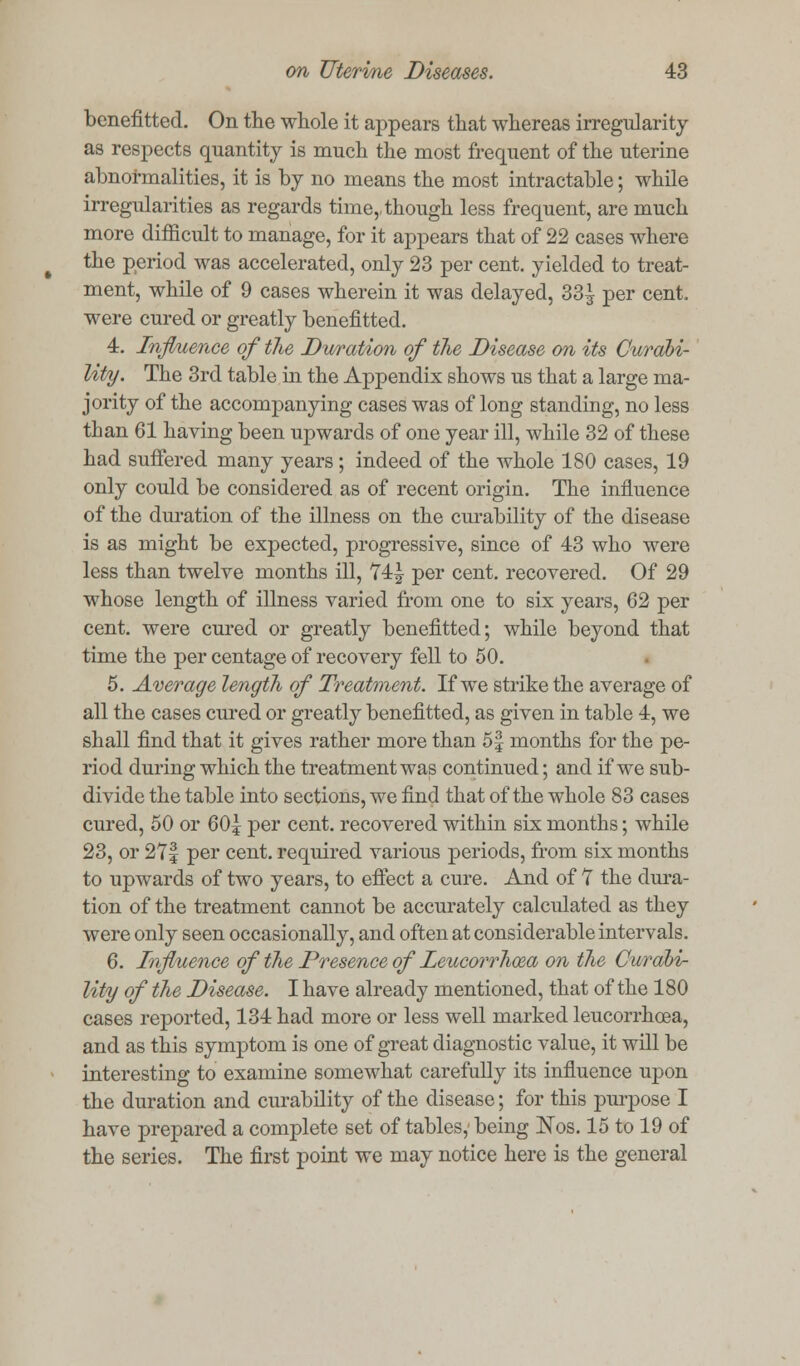 benefitted. On the whole it appears that whereas irregularity as respects quantity is much the most frequent of the uterine abnormalities, it is by no means the most intractable; while irregularities as regards time,, though less frequent, are much more difficult to manage, for it appears that of 22 cases where the period was accelerated, only 23 per cent, yielded to treat- ment, while of 9 cases wherein it was delayed, 33^ per cent, were cured or greatly benefitted. 4. Influence of the Duration of the Disease on its Curabi- lity. The 3rd table in the Appendix shows us that a large ma- jority of the accompanying cases was of long standing, no less than 61 having been upwards of one year ill, while 32 of these had suffered many years; indeed of the whole 180 cases, 19 only could be considered as of recent origin. The influence of the duration of the illness on the curability of the disease is as might be expected, progressive, since of 43 who were less than twelve months ill, 74| per cent, recovered. Of 29 whose length of illness varied from one to six years, 62 per cent, were cured or greatly benefitted; while beyond that time the per centage of recovery fell to 50. 5. Average length of Treatment. If we strike the average of all the cases cured or greatly benefitted, as given in table 4, we shall find that it gives rather more than 5| months for the pe- riod during which the treatment was continued; and if we sub- divide the table into sections, we find that of the whole 83 cases cured, 50 or 60| per cent, recovered within six months; while 23, or 27| per cent, required various periods, from six months to upwards of two years, to effect a cure. And of 7 the dura- tion of the treatment cannot be accurately calculated as they were only seen occasionally, and often at considerable intervals. 6. Influence of the Presence of Leucorrhma on the Curabi- lity of the Disease. I have already mentioned, that of the 180 cases reported, 134 had more or less well marked leucorrhoea, and as this symptom is one of great diagnostic value, it will be interesting to examine somewhat carefully its influence upon the duration and curability of the disease; for this purpose I have prepared a complete set of tables,' being ISTos. 15 to 19 of the series. The first point we may notice here is the general