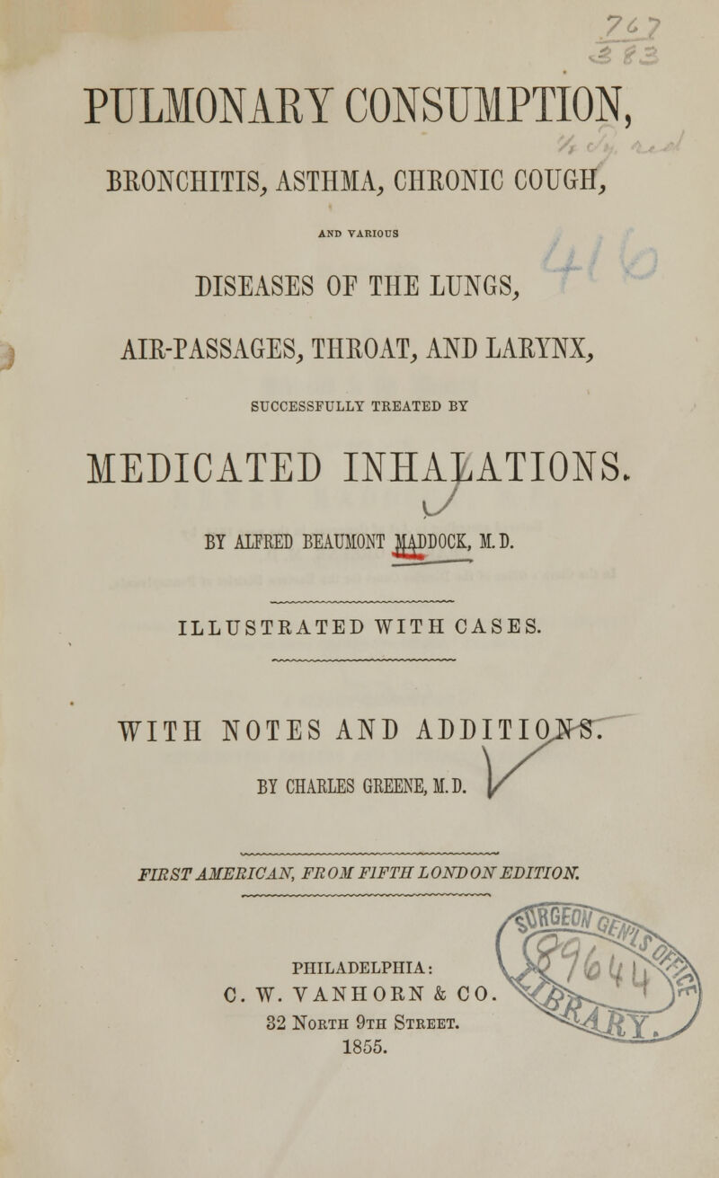 't—> u W» PULMONARY CONSUMPTION, BRONCHITIS, ASTHMA, CHRONIC COUGH, AND VARIOUS DISEASES OE THE LUNGS, AIR-PASSAGES, THROAT, AND LARYNX, SUCCESSFULLY TREATED BY MEDICATED INHALATIONS, BY ALFRED BEAUMONT MADDOCK, M.D. ILLUSTRATED WITH CASES. WITH NOTES AND ADDITIONS BY CHARLES GREENE, M.D. FIRST AMERICAN, FR ON FIFTH L OND ON EDITION. PHILADELPHIA: C. W. VANHORN & CO. 32 North 9th Street. 1855.