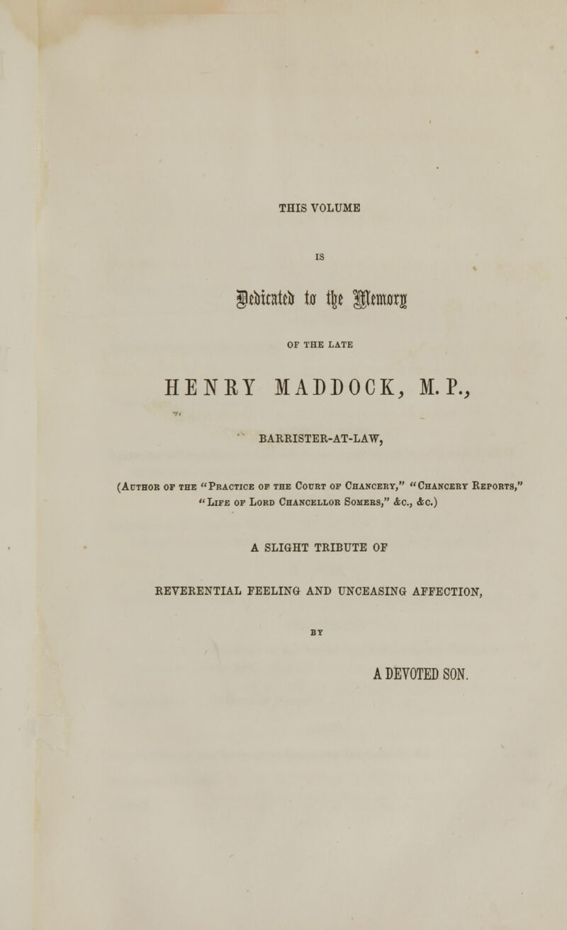 THIS VOLUME gritotrin in % SJMMrg OF THE LATE HENRY MADDOCK, M. P., BARRISTER-AT-LAW, (Author op the  Practice of the Court op Chancery,  Chancery Reports, Life of Lord Chancellor Somers, &c, &c.) A SLIGHT TRIBUTE OF REVERENTIAL FEELING AND UNCEASING AFFECTION, A DEVOTED SON.