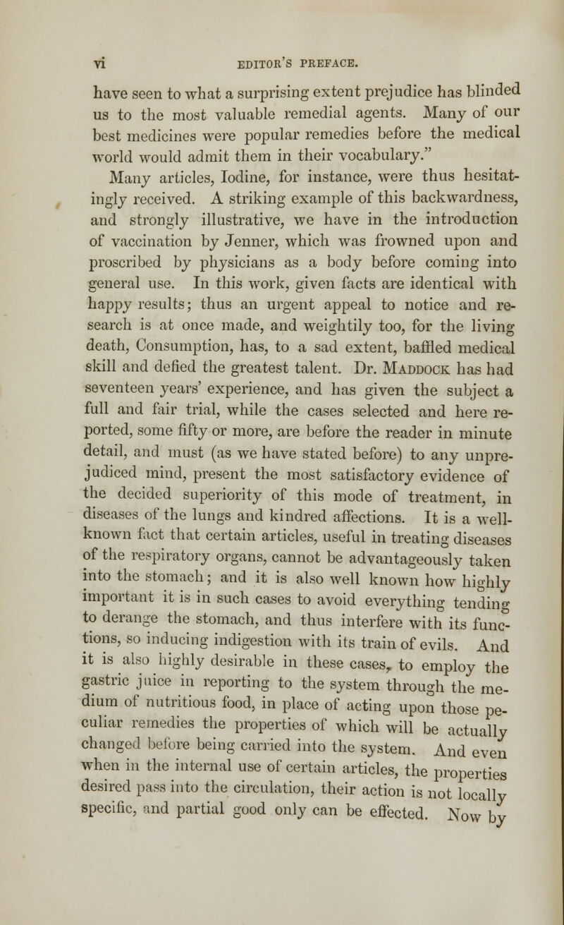 have seen to what a surprising extent prejudice has blinded us to the most valuable remedial agents. Many of our best medicines were popular remedies before the medical world would admit them in their vocabulary. Many articles, Iodine, for instance, were thus hesitat- ingly received. A striking example of this backwardness, and strongly illustrative, we have in the introduction of vaccination by Jenner, which was frowned upon and proscribed by physicians as a body before coming into general use. In this work, given facts are identical with happy results; thus an urgent appeal to notice and re- search is at once made, and weightily too, for the living death, Consumption, has, to a sad extent, baffled medical skill and defied the greatest talent. Dr. Maddock has had seventeen years' experience, and has given the subject a full and fair trial, while the cases selected and here re- ported, some fifty or more, are before the reader in minute detail, and must (as we have stated before) to any unpre- judiced mind, present the most satisfactory evidence of the decided superiority of this mode of treatment, in diseases of the lungs and kindred affections. It is a well- known fact that certain articles, useful in treating diseases of the respiratory organs, cannot be advantageously taken into the stomach; and it is also well known how highly important it is in such cases to avoid everything tending to derange the stomach, and thus interfere with its func- tions, so inducing indigestion with its train of evils. And it is also highly desirable in these cases? to employ the gastric juice in reporting to the system through the me- dium of nutritious food, in place of acting upon those pe- culiar remedies the properties of which will be actually changed before being carried into the system. And even when in the internal use of certain articles, the properties desired pass into the circulation, their action is not locally specific, and partial good only can be effected. Now by