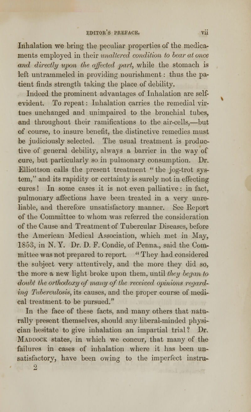 Inhalation we bring the peculiar properties of the medica- ments employed in their unaltered condition to hear at once and directly upon the affected part, while the stomach is left untrammeled in providing nourishment: thus the pa- tient finds strength taking the place of debility. Indeed the prominent advantages of Inhalation are self- evident. To repeat: Inhalation carries the remedial vir- tues unchanged and unimpaired to the bronchial tubes, and throughout their ramifications to the air-cells,—but of course, to insure benefit, the distinctive remedies must be judiciously selected. The usual treatment is produc- tive of general debility, always a barrier in the way of cure, but particularly so in pulmonary consumption. Dr.. Elliottson calls the present treatment the jog-trot sys- tem, and its rapidity or certainty is surely not in effecting cures! In some cases it is not even palliative: in fact, pulmonary affections have been treated in a very unre- liable, and therefore unsatisfactory manner. See Report of the Committee to whom was referred the consideration of the Cause and Treatment of Tubercular Diseases, before the American Medical Association, which met in May, 1853, in N. Y. Dr. D. F. Condie, of Penna., said the Com- mittee was not prepared to report.  They had considered the subject very attentively, and the more they did so, the more a new light broke upon them, until they began to doubt the orthodoxy of many of the received opinions regard- ing Tubercidosis, its causes, and the proper course of medi- cal treatment to be pursued. In the face of these facts, and many others that natu- rally present themselves, should any liberal-minded physi- cian hesitate to give inhalation an impartial trial ? Dr. Maddock states, in which we concur, that many of the failures in cases of inhalation where it has been un- satisfactory, have been owing to the imperfect instru- 2