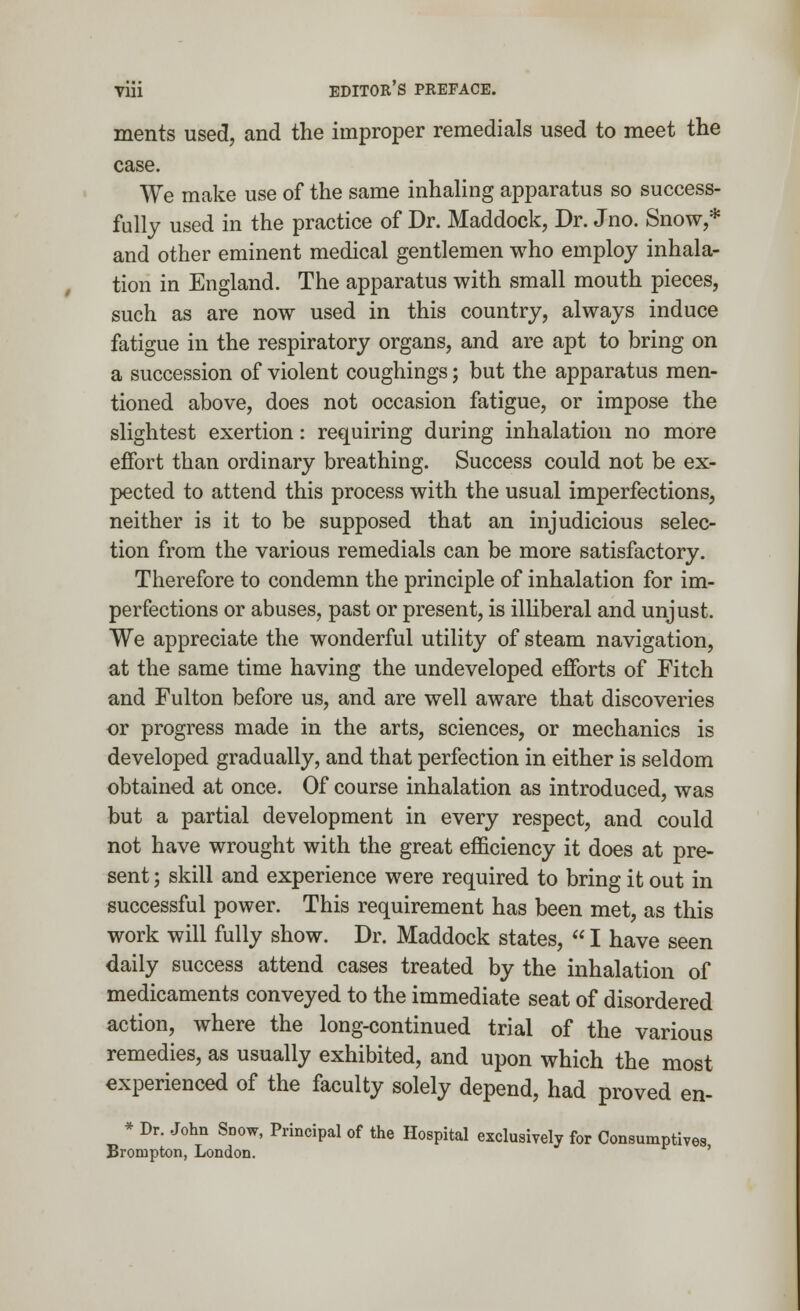 ments used, and the improper remedials used to meet the case. We make use of the same inhaling apparatus so success- fully used in the practice of Dr. Maddock, Dr. Jno. Snow,* and other eminent medical gentlemen who employ inhala- tion in England. The apparatus with small mouth pieces, such as are now used in this country, always induce fatigue in the respiratory organs, and are apt to bring on a succession of violent coughings; but the apparatus men- tioned above, does not occasion fatigue, or impose the slightest exertion: requiring during inhalation no more effort than ordinary breathing. Success could not be ex- pected to attend this process with the usual imperfections, neither is it to be supposed that an injudicious selec- tion from the various remedials can be more satisfactory. Therefore to condemn the principle of inhalation for im- perfections or abuses, past or present, is illiberal and unjust. We appreciate the wonderful utility of steam navigation, at the same time having the undeveloped efforts of Fitch and Fulton before us, and are well aware that discoveries or progress made in the arts, sciences, or mechanics is developed gradually, and that perfection in either is seldom obtained at once. Of course inhalation as introduced, was but a partial development in every respect, and could not have wrought with the great efficiency it does at pre- sent ; skill and experience were required to bring it out in successful power. This requirement has been met, as this work will fully show. Dr. Maddock states,  I have seen daily success attend cases treated by the inhalation of medicaments conveyed to the immediate seat of disordered action, where the long-continued trial of the various remedies, as usually exhibited, and upon which the most experienced of the faculty solely depend, had proved en- * Dr. John Snow, Principal of the Hospital exclusively for Consumptives Brompton, London. '