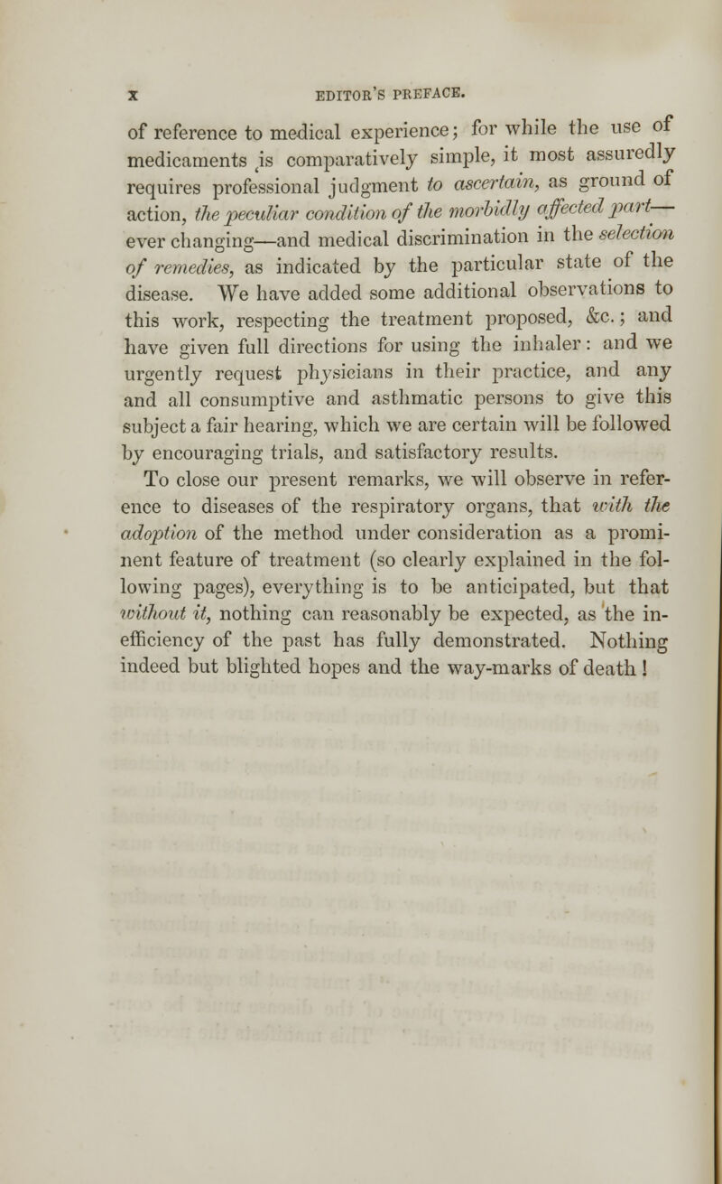 of reference to medical experience; for while the use of medicaments 4is comparatively simple, it most assuredly requires professional judgment to ascertain, as ground of action, the peculiar condition of the morbidly affected part— ever changing—and medical discrimination in the selection of remedies, as indicated by the particular state of the disease. We have added some additional observations to this work, respecting the treatment proposed, &c.; and have given full directions for using the inhaler: and we urgently request physicians in their practice, and any and all consumptive and asthmatic persons to give this subject a fair hearing, which we are certain will be followed by encouraging trials, and satisfactory results. To close our present remarks, we will observe in refer- ence to diseases of the respiratory organs, that unth the adoption of the method under consideration as a promi- nent feature of treatment (so clearly explained in the fol- lowing pages), everything is to be anticipated, but that without it, nothing can reasonably be expected, as the in- efficiency of the past has fully demonstrated. Nothing indeed but blighted hopes and the way-marks of death !