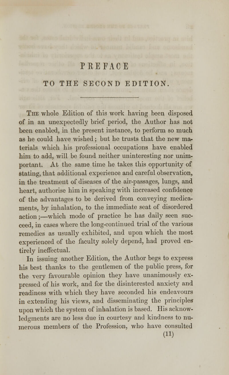 TO THE SECOND EDITION. The whole Edition of this work having heen disposed of in an unexpectedly brief period, the Author has not been enabled, in the present instance, to perform so much as he could have wished; but he trusts that the new ma- terials which his professional occupations have enabled him to add, will be found neither uninteresting nor unim- portant. At the same time he takes this opportunity of stating, that additional experience and careful observation, in the treatment of diseases of the air-passages, lungs, and heart, authorise him in speaking with increased confidence of the advantages to be derived from conveying medica- ments, by inhalation, to the immediate seat of disordered action;—which mode of practice he has daily seen suc- ceed, in cases where the long-continued trial of the various remedies as usually exhibited, and upon which the most experienced of the faculty solely depend, had proved en- tirely ineffectual. In issuing another Edition, the Author begs to express his best thanks to the gentlemen of the public press, for the very favourable opinion they have unanimously ex- pressed of his work, and for the disinterested anxiety and readiness with which they have seconded his endeavours in extending his views, and disseminating the principles upon which the system of inhalation is based. His acknow- ledgments are no less due in courtesy and kindness to nu- merous members of the Profession, who have consulted