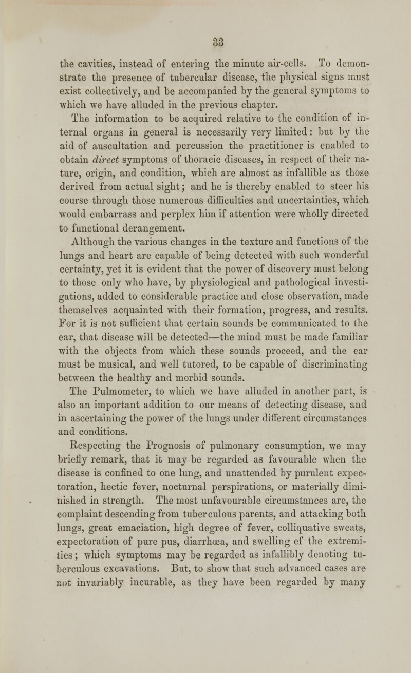 the cavities, instead of entering the minute air-cells. To demon- strate the presence of tubercular disease, the physical signs must exist collectively, and be accompanied by the general symptoms to which we have alluded in the previous chapter. The information to be acquired relative to the condition of in- ternal organs in general is necessarily very limited: but by the aid of auscultation and percussion the practitioner is enabled to obtain direct symptoms of thoracic diseases, in respect of their na- ture, origin, and condition, which are almost as infallible as those derived from actual sight; and he is thereby enabled to steer his course through those numerous difficulties and uncertainties, which would embarrass and perplex him if attention were wholly directed to functional derangement. Although the various changes in the texture and functions of the lungs and heart are capable of being detected with such wonderful certainty, yet it is evident that the power of discovery must belong to those only who have, by physiological and pathological investi- gations, added to considerable practice and close observation, made themselves acquainted with their formation, progress, and results. For it is not sufficient that certain sounds be communicated to the ear, that disease will be detected—the mind must be made familiar with the objects from which these sounds proceed, and the ear must be musical, and well tutored, to be capable of discriminating between the healthy and morbid sounds. The Pulmometer, to which we have alluded in another part, is also an important addition to our means of detecting disease, and in ascertaining the power of the lungs under different circumstances and conditions. Respecting the Prognosis of pulmonary consumption, we may briefly remark, that it may be regarded as favourable when the disease is confined to one lung, and unattended by purulent expec- toration, hectic fever, nocturnal perspirations, or materially dimi- nished in strength. The most unfavourable circumstances are, the complaint descending from tuberculous parents, and attacking both lungs, great emaciation, high degree of fever, colliquative sweats, expectoration of pure pus, diarrhoea, and swelling ef the extremi- ties ; which symptoms may be regarded as infallibly denoting tu- berculous excavations. But, to show that such advanced cases are not invariably incurable, as they have been regarded by many