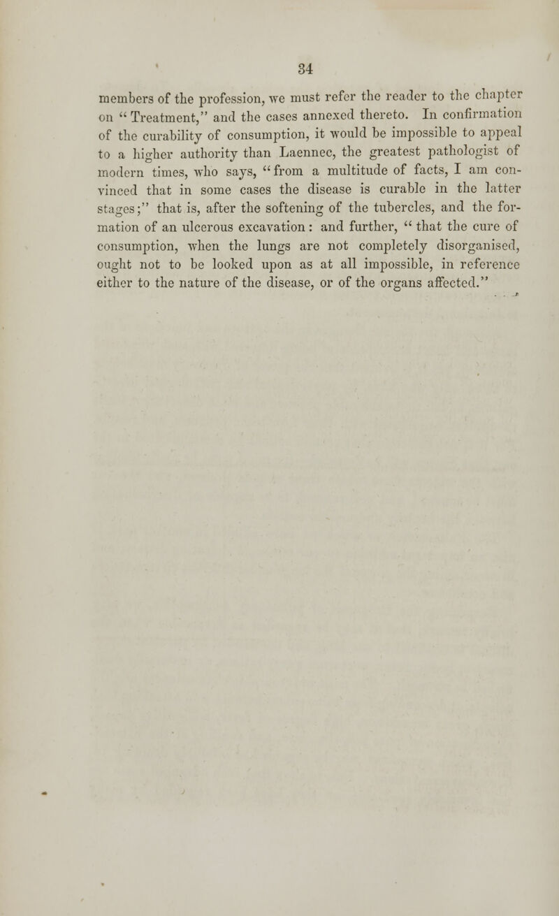 members of the profession, we must refer the reader to the chapter on  Treatment, and the cases annexed thereto. In confirmation of the curability of consumption, it would be impossible to appeal to a higher authority than Laennec, the greatest pathologist of modern times, who says,  from a multitude of facts, I am con- vinced that in some cases the disease is curable in the latter stages; that is, after the softening of the tubercles, and the for- mation of an ulcerous excavation: and further,  that the cure of consumption, when the lungs are not completely disorganised, ought not to be looked upon as at all impossible, in reference either to the nature of the disease, or of the organs affected.