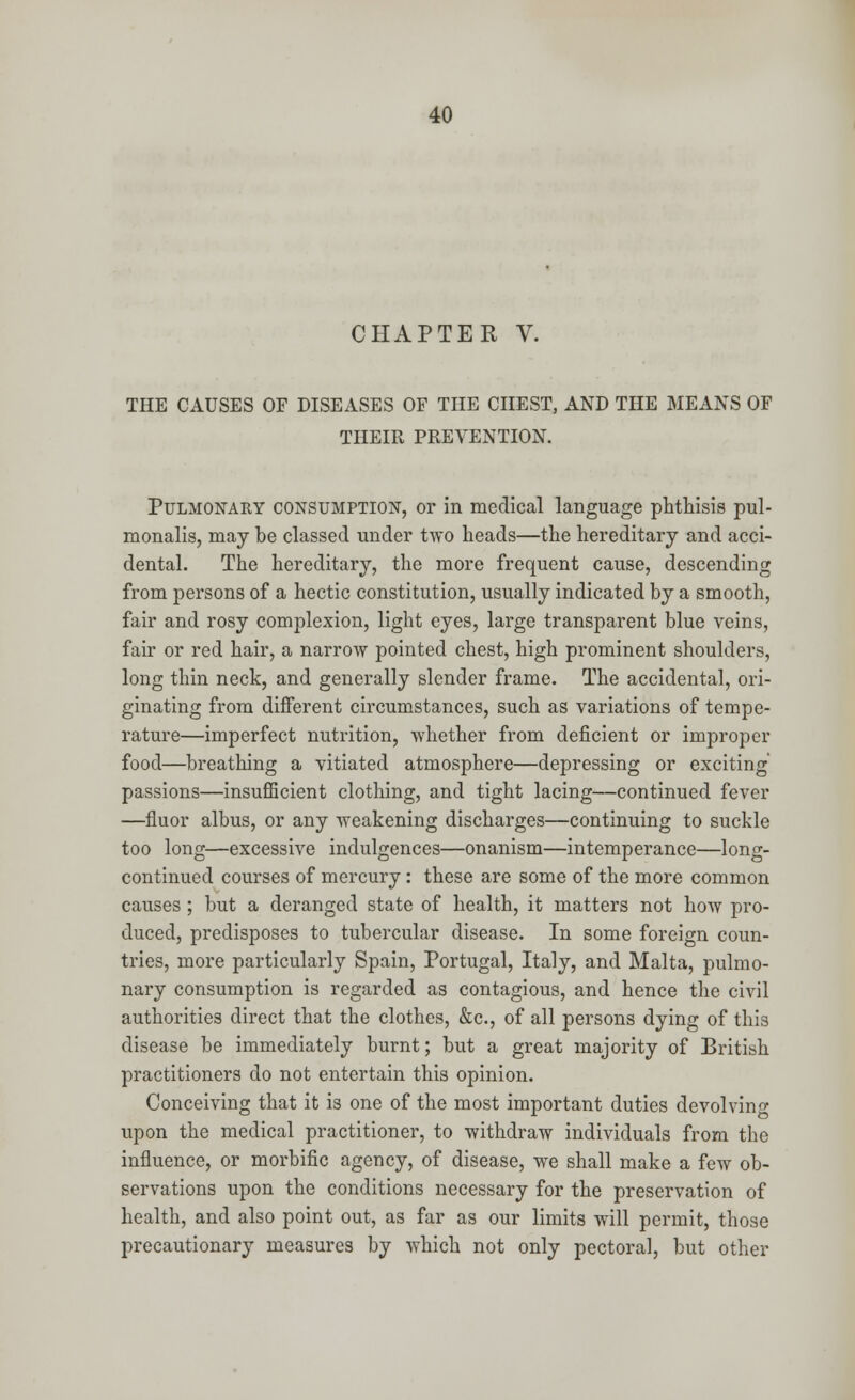 CHAPTER V. THE CAUSES OF DISEASES OF THE CHEST, AND THE MEANS OF THEIR PREVENTION. Pulmonary consumption, or in medical language phthisis pul- monalis, may be classed under two heads—the hereditary and acci- dental. The hereditary, the more frequent cause, descending from persons of a hectic constitution, usually indicated by a smooth, fair and rosy complexion, light eyes, large transparent blue veins, fair or red hair, a narrow pointed chest, high prominent shoulders, long thin neck, and generally slender frame. The accidental, ori- ginating from different circumstances, such as variations of tempe- rature—imperfect nutrition, whether from deficient or improper food—breathing a vitiated atmosphere—depressing or exciting passions—insufficient clothing, and tight lacing—continued fever —fluor albus, or any weakening discharges—continuing to suckle too long—excessive indulgences—onanism—intemperance—long- continued courses of mercury: these are some of the more common causes ; but a deranged state of health, it matters not how pro- duced, predisposes to tubercular disease. In some foreign coun- tries, more particularly Spain, Portugal, Italy, and Malta, pulmo- nary consumption is regarded as contagious, and hence the civil authorities direct that the clothes, &c, of all persons dying of this disease be immediately burnt; but a great majority of British practitioners do not entertain this opinion. Conceiving that it is one of the most important duties devolving upon the medical practitioner, to withdraw individuals from the influence, or morbific agency, of disease, we shall make a few ob- servations upon the conditions necessary for the preservation of health, and also point out, as far as our limits will permit, those precautionary measures by which not only pectoral, but other