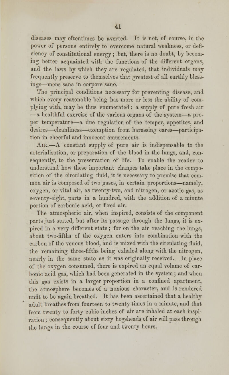 diseases may oftentimes be averted. It is not, of course, in the power of persons entirely to overcome natural weakness, or defi- ciency of constitutional energy; but, there is no doubt, by becom- ing better acquainted with the functions of the different organs, and the laws by which they are regulated, that individuals may frequently preserve to themselves that greatest of all earthly bless- ings—mens sana in corpore sano. The principal conditions necessary for preventing disease, and which every reasonable being has more or less the ability of com- plying with, may be thus enumerated: a supply of pure fresh air —a healthful exercise of the various organs of the system—a pro- per temperature—a due regulation of the temper, appetites, and desires—cleanliness—exemption from harassing cares—participa- tion in cheerful and innocent amusements. Air.—A constant supply of pure air is indispensable to the arterialisation, or preparation of the blood in the lungs, and, con- sequently, to the preservation of life. To enable the reader to understand how these important changes take place in the compo- sition of the circulating fluid, it is necessary to premise that com- mon air is composed of two gases, in certain proportions—namely, oxygen, or vital air, as twenty-two, and nitrogen, or azotic gas, as seventy-eight, parts in a hundred, with the addition of a minute portion of carbonic acid, or fixed air. The atmospheric air, when inspired, consists of the component parts just stated, but after its passage through the lungs, it is ex- pired in a very different state; for on the air reaching the lungs, about two-fifths of the oxygen enters into combination with the carbon of the venous blood, and is mixed with the circulating fluid, the remaining three-fifths being exhaled along with the nitrogen, nearly in the same state as it was originally received. In place of the oxygen consumed, there is expired an equal volume of car- bonic acid gas, which had been generated in the system ; and when this gas exists in a larger proportion in a confined apartment, the atmosphere becomes of a noxious character, and is rendered unfit to be again breathed. It has been ascertained that a healthy adult breathes from fourteen to twenty times in a minute, and that from twenty to forty cubic inches of air are inhaled at each inspi- ration ; consequently about sixty hogsheads of air will pass through the lungs in the course of four and twenty hours.