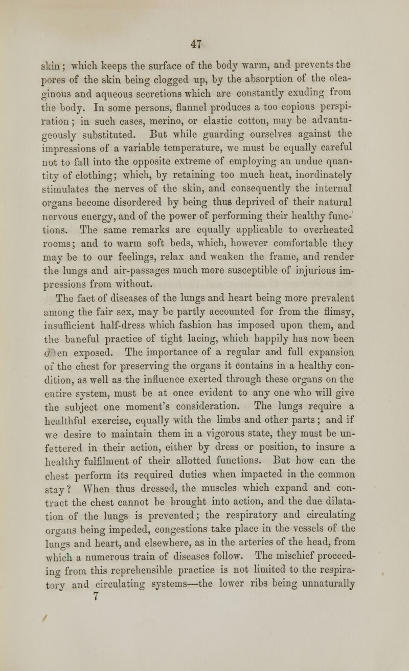 skin ; which keeps the surface of the body warm, and prevents the pores of the skin being clogged up, by the absorption of the olea- ginous and aqueous secretions which are constantly exuding from the body. In some persons, flannel produces a too copious perspi- ration ; in such cases, merino, or elastic cotton, may be advanta- geously substituted. But while guarding ourselves against the impressions of a variable temperature, we must be equally careful not to fall into the opposite extreme of employing an undue quan- tity of clothing; which, by retaining too much heat, inordinately stimulates the nerves of the skin, and consequently the internal organs become disordered by being thus deprived of their natural nervous energy, and of the power of performing their healthy func- tions. The same remarks are equally applicable to overheated rooms; and to warm soft beds, which, however comfortable they may be to our feelings, relax and weaken the frame, and render the lungs and air-passages much more susceptible of injurious im- pressions from without. The fact of diseases of the lungs and heart being more prevalent among the fair sex, may be partly accounted for from the flimsy, insufficient half-dress which fashion has imposed upon them, and the baneful practice of tight lacing, which happily has now been o en exposed. The importance of a regular and full expansion ox the chest for preserving the organs it contains in a healthy con- dition, as well as the influence exerted through these organs on the entire system, must be at once evident to any one who will give the subject one moment's consideration. The lungs require a healthful exercise, equally with the limbs and other parts; and if we desire to maintain them in a vigorous state, they must be un- fettered in their action, either by dress or position, to insure a healthy fulfilment of their allotted functions. But how can the chest perform its required duties when impacted in the common stay ? When thus dressed, the muscles which expand and con- tract the chest cannot be brought into action, and the due dilata- tion of the lungs is prevented; the respiratory and circulating organs being impeded, congestions take place in the vessels of the lungs and heart, and elsewhere, as in the arteries of the head, from which a numerous train of diseases follow. The mischief proceed- in o- from this reprehensible practice is not limited to the respira- tory and circulating systems—the lower ribs being unnaturally 7