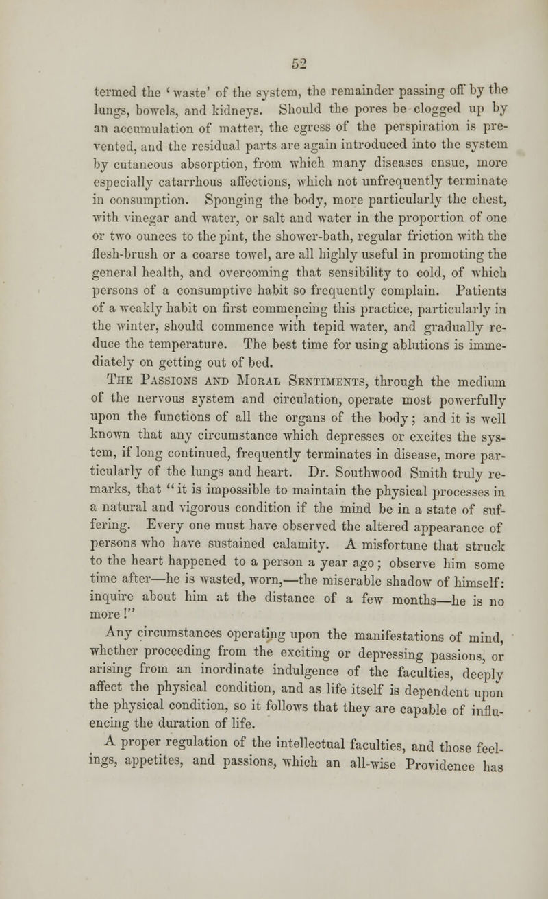 termed the < waste' of the system, the remainder passing off by the lungs, bowels, and kidneys. Should the pores be clogged up by an accumulation of matter, the egress of the perspiration is pre- vented, and the residual parts are again introduced into the system by cutaneous absorption, from which many diseases ensue, more especially catarrhous affections, which not unfrequently terminate in consumption. Sponging the body, more particularly the chest, with vinegar and water, or salt and water in the proportion of one or two ounces to the pint, the shower-bath, regular friction with the flesh-brush or a coarse towel, are all highly useful in promoting the general health, and overcoming that sensibility to cold, of which persons of a consumptive habit so frequently complain. Patients of a weakly habit on first commencing this practice, particularly in the winter, should commence with tepid water, and gradually re- duce the temperature. The best time for using ablutions is imme- diately on getting out of bed. The Passions and Moral Sentiments, through the medium of the nervous system and circulation, operate most powerfully upon the functions of all the organs of the body; and it is well known that any circumstance which depresses or excites the sys- tem, if long continued, frequently terminates in disease, more par- ticularly of the lungs and heart. Dr. Southwood Smith truly re- marks, that  it is impossible to maintain the physical processes in a natural and vigorous condition if the mind be in a state of suf- fering. Every one must have observed the altered appearance of persons who have sustained calamity. A misfortune that struck to the heart happened to a person a year ago; observe him some time after—he is wasted, worn,—the miserable shadow of himself: inquire about him at the distance of a few months he is no more! Any circumstances operating upon the manifestations of mind, whether proceeding from the exciting or depressing passions, or arising from an inordinate indulgence of the faculties, deeply affect the physical condition, and as life itself is dependent upon the physical condition, so it follows that they are capable of influ- encing the duration of life. A proper regulation of the intellectual faculties, and those feel- ings, appetites, and passions, which an all-wise Providence has