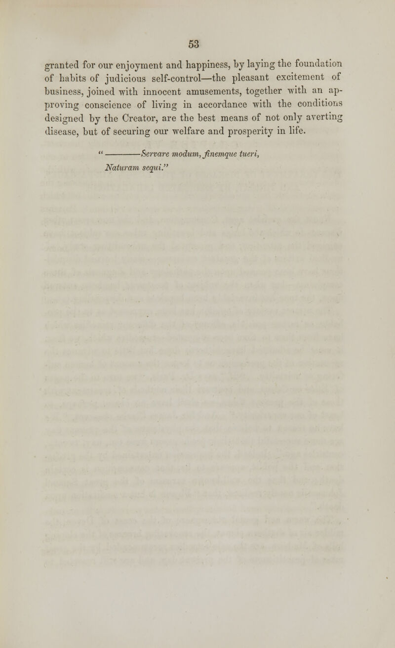 granted for our enjoyment and happiness, by laying the foundation of habits of judicious self-control—the pleasant excitement of business, joined with innocent amusements, together with an ap- proving conscience of living in accordance with the conditions designed by the Creator, are the best means of not only averting disease, but of securing our welfare and prosperity in life.  Beware modum, finemque tueri, Naiuram sequi.