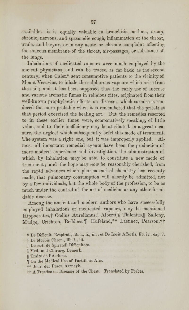 available; it is equally valuable in bronchitis, asthma, croup, chronic, nervous, and spasmodic cough, inflammation of the throat, uvula, and larynx, or in any acute or chronic complaint affecting the mucous membrane of the throat, air-passages, or substance of the lungs. Inhalations of medicated vapours were much employed by the ancient physicians, and can be traced as far back as the second century, when Galen* sent consumptive patients to the vicinity of Mount Vesuvius, to inhale the sulphurous vapours which arise from the soil; and it has been supposed that the early use of incense and various aromatic fumes in religious rites, originated from their well-known prophylactic effects on disease; which surmise is ren- dered the more probable when it is remembered that the priests at that period exercised the healing art. But the remedies resorted to in these earlier times were, comparatively speaking, of little value, and to their inefficiency may be attributed, in a great mea- sure, the neglect which subsequently befel this mode of treatment. The system was a right one, but it was improperly applied. Al- most all important remedial agents have been the production of more modern experience and investigation, the administration of which by inhalation may be said to constitute a new mode of treatment; and the hope may now be reasonably cherished, from the rapid advances which pharmaceutical chemistry has recently made, that pulmonary consumption will shortly be admitted, not by a few individuals, but the whole body of the profession, to be as much under the control of the art of medicine as any other formi- dable disease. Among the ancient and modern authors who have successfully employed inhalations of medicated vapours, may be mentioned Hippocrates,f Coelius Aurelianus,J Alberti,§ Thilenius,|| Zallony, Mud^e, Crichton, Beddoes,^ Hufeland,** Laennec, Pearson,ff » De Difficult. Respirat., lib. i., ii., iii.; et De Locis Affectis, lib. iv., cap. 7. t De Morbis Chron., lib. i., iii. % Dissert, de Spirandi Difficultate. § Med. und Chirurg. BemerL || Traite de l'Asthme. T[ On the Medical Use of Factitious Airs. •* Jour, der Pract. Arzneyk. ff A Treatise on Diseases of the Chest. Translated by Forbes.