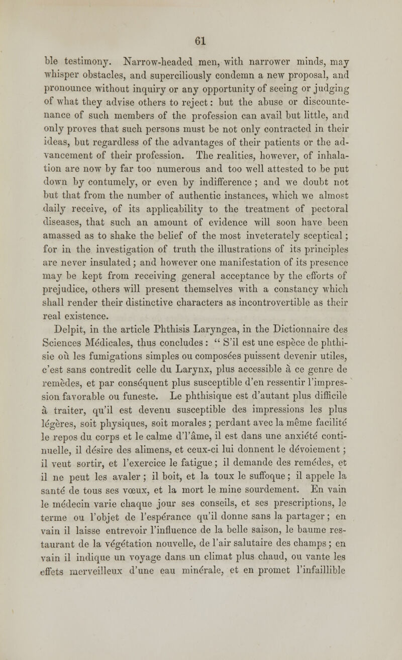 ble testimony. Narrow-headed men, with narrower minds, may whisper obstacles, and superciliously condemn a new proposal, and pronounce without inquiry or any opportunity of seeing or judging of what they advise others to reject: but the abuse or discounte- nance of such members of the profession can avail but little, and only proves that such persons must be not only contracted in their ideas, but regardless of the advantages of their patients or the ad- vancement of their profession. The realities, however, of inhala- tion are now by far too numerous and too well attested to be put down by contumely, or even by indifference ; and we doubt not but that from the number of authentic instances, which we almost daily receive, of its applicability to the treatment of pectoral diseases, that such an amount of evidence will soon have been amassed as to shake the belief of the most inveterately sceptical; for in the investigation of truth the illustrations of its principles are never insulated; and however one manifestation of its presence may be kept from receiving general acceptance by the efforts of prejudice, others will present themselves with a constancy which shall render their distinctive characters as incontrovertible as their real existence. Delpit, in the article Phthisis Laryngea, in the Dictionnaire des Sciences Me'dicales, thus concludes :  S'il est une espece de phthi- sie ou les fumigations simples ou composees puissent devenir utiles, e'est sans contredit celle du Larynx, plus accessible & ce genre de remedes, et par consequent plus susceptible d'en ressentir l'impres- sion favorable ou funeste. Le phthisique est d'autant plus difficile ji traiter, qu'il est devenu susceptible des impressions les plus legeres, soit physiques, soit morales ; perdant avec la meme facilite le repos du corps et le calme d'l'ame, il est dans une anxi^te conti- nuelle, il de'sire des alimens, et ceux-ci lui donnent le deVoiement; il veut sortir, et l'exercice le fatigue; il demande des remedes, et il ne peut les avaler; il boit, et la toux le suffoque; il appele la santd de tous ses vceux, et la mort le mine sourdement. En vain le liie'decin varie chaque jour ses conseils, et ses prescriptions, le terme ou l'objet de l'espe'rance qu'il donne sans la partager; en vain il laisse entrevoir l'influence de la belle saison, le baume res- taurant de la vegetation nouvelle, de l'air salutaire des champs; en vain il indique un voyage dans un climat plus chaud, ou vante les effets merveilleux d'une eau mine'rale, et en promet l'infaillible