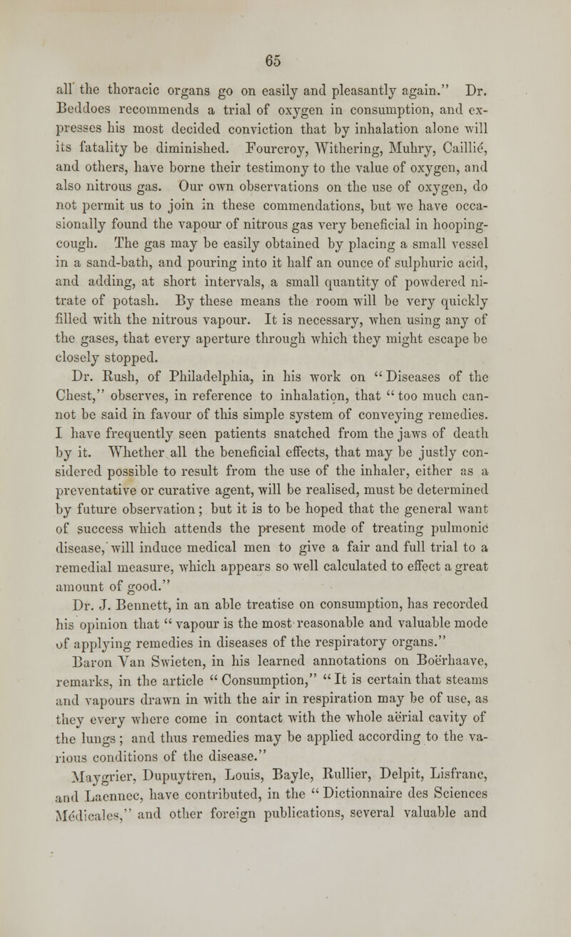 all the thoracic organs go on easily and pleasantly again. Dr. Bed does recommends a trial of oxygen in consumption, and ex- presses his most decided conviction that by inhalation alone will its fatality be diminished. Fourcroy, Withering, Muhry, Caillie', and others, have borne their testimony to the value of oxygen, and also nitrous gas. Our own observations on the use of oxygen, do not permit us to join in these commendations, but we have occa- sionally found the vapour of nitrous gas very beneficial in hooping- cough. The gas may be easily obtained by placing a small vessel in a sand-bath, and pouring into it half an ounce of sulphuric acid, and adding, at short intervals, a small quantity of powdered ni- trate of potash. By these means the room will be very quickly filled with the nitrous vapour. It is necessary, when using any of the gases, that every aperture through which they might escape be closely stopped. Dr. Rush, of Philadelphia, in his work on  Diseases of the Chest, observes, in reference to inhalation, that too much can- not be said in favour of this simple system of conveying remedies. I have frequently seen patients snatched from the jaws of death by it. Whether all the beneficial effects, that may be justly con- sidered possible to result from the use of the inhaler, either as a preventative or curative agent, will be realised, must be determined by future observation; but it is to be hoped that the general want of success which attends the present mode of treating pulmonic disease,'will induce medical men to give a fair and full trial to a remedial measure, which appears so well calculated to effect a great amount of good. Dr. J. Bennett, in an able treatise on consumption, has recorded his opinion that  vapour is the most reasonable and valuable mode of applying remedies in diseases of the respiratory organs. Baron Van Swieten, in his learned annotations on Boerhaave, remarks, in the article  Consumption, It is certain that steams and vapours drawn in with the air in respiration may be of use, as they every where come in contact with the whole aerial cavity of the lungs; and thus remedies may be applied according to the va- rious conditions of the disease. Maygrier, Dupuytren, Louis, Bayle, Rullier, Delpit, Lisfranc, and Laennec, have contributed, in the  Dictionnaire des Sciences Mddicalcs, and other foreign publications, several valuable and