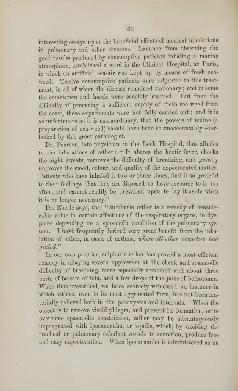 6Q interesting essays upon the beneficial effects of medical inhalations in pulmonary and other diseases. Laennec, from observing the good results produced by consumptive patients inhaling a marine atmosphere, established a ward in the Clinical Hospital, at Paris, in which an artificial sea-air was kept up by means of fresh sea- weed. Twelve consumptive patients were subjected to this treat- ment, in all of whom the disease remained stationary; and in some the emaciation and hectic were sensibly lessened. But from the difficulty of procuring a sufficient supply of fresh sea-weed from the coast, these experiments were not fully carried out; and it is as unfortunate as it is extraordinary, that the powers of iodine (a preparation of sea-weed) should have been so unaccountably over- looked by this great pathologist. Dr. Pearson, late physician to the Lock Hospital, thus alludes to the inhalations of aether:  It abates the hectic fever, checks the night sweats, removes the difficulty of breathing, and greatly improves the smell, colour, and quality of the expectorated matter. Patients who have inhaled it two or three times, find it so grateful to their feelings, that they are disposed to have recourse to it too often, and cannot readily be prevailed upon to lay it aside when it is no longer necessary. Dr. Eberle says, that  sulphuric aether is a remedy of conside- rable value in certain affections of the respiratory organs, in dys- pnoea depending on a spasmodic condition of the pulmonary sys- tem. I have frequently derived very great benefit from the inha- lation of tether, in cases of asthma, where all other remedies had failed. In our own practice, sulphuric aether has proved a most efficient remedy in allaying severe oppression at the chest, and spasmodic difficulty of breathing, more especially combined with about three parts of balsam of tolu, and a few drops of the juice of belladonna. When thus prescribed, we have scarcely witnessed an instance in which asthma, even in its most aggravated form, has not been ma- terially relieved both in the paroxysms and intervals. When the object is to remove viscid phlegm, and prevent its formation, or to overcome spasmodic constriction, aether may be advantageously impregnated with ipecacuanha, or squills, which, by exciting the tracheal or pulmonary exhalent vessels to secretion, produce free and easy expectoration. When ipecacuanha is administered as an