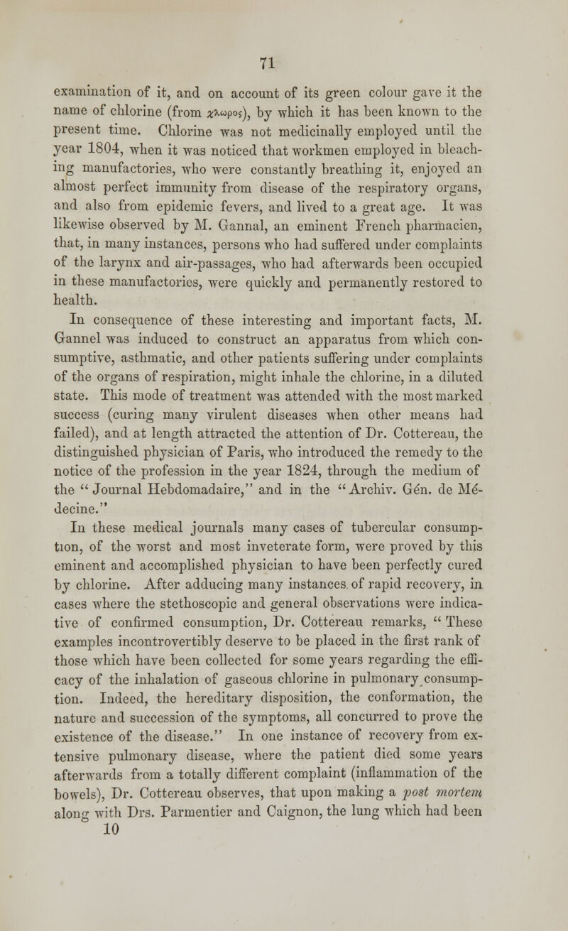 examination of it, and on account of its green colour gave it the name of chlorine (from z*<<>p°i), by which it has been known to the present time. Chlorine was not medicinally employed until the year 1804, when it was noticed that workmen employed in bleach- ing manufactories, who were constantly breathing it, enjoyed an almost perfect immunity from disease of the respiratory organs, and also from epidemic fevers, and lived to a great age. It was likewise observed by M. Gannal, an eminent French pharmacien, that, in many instances, persons who had suffered under complaints of the larynx and air-passages, who had afterwards been occupied in these manufactories, were quickly and permanently restored to health. In consequence of these interesting and important facts, M. Gannel was induced to construct an apparatus from which con- sumptive, asthmatic, and other patients suffering under complaints of the organs of respiration, might inhale the chlorine, in a diluted state. This mode of treatment was attended with the most marked success (curing many virulent diseases when other means had failed), and at length attracted the attention of Dr. Cottereau, the distinguished physician of Paris, who introduced the remedy to the notice of the profession in the year 1824, through the medium of the Journal Hebdomadaire, and in the Archiv. Gen. de Me*- decine. In these medical journals many cases of tubercular consump- tion, of the worst and most inveterate form, were proved by this eminent and accomplished physician to have been perfectly cured by chlorine. After adducing many instances, of rapid recovery, in cases where the stethoscopic and general observations were indica- tive of confirmed consumption, Dr. Cottereau remarks,  These examples incontrovertibly deserve to be placed in the first rank of those which have been collected for some years regarding the effi- cacy of the inhalation of gaseous chlorine in pulmonary consump- tion. Indeed, the hereditary disposition, the conformation, the nature and succession of the symptoms, all concurred to prove the existence of the disease. In one instance of recovery from ex- tensive pulmonary disease, where the patient died some years afterwards from a totally different complaint (inflammation of the bowels), Dr. Cottereau observes, that upon making a post mortem along with Drs. Parmentier and Caignon, the lung which had been 10