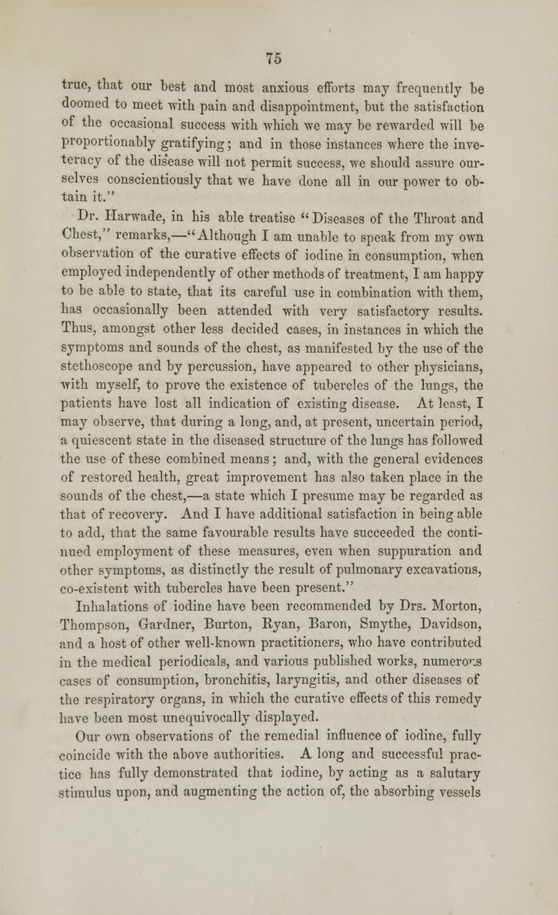 true, that our best and most anxious efforts may frequently be doomed to meet with pain and disappointment, but the satisfaction of the occasional success with which we may be rewarded will be proportionably gratifying; and in those instances where the inve- teracy of the disease will not permit success, we should assure our- selves conscientiously that we have done all in our power to ob- tain it. Dr. Harwade, in his able treatise  Diseases of the Throat and Chest, remarks,—Although I am unable to speak from my own observation of the curative effects of iodine in consumption, when employed independently of other methods of treatment, I am happy to be able to state, that its careful use in combination with them, has occasionally been attended with very satisfactory results. Thus, amongst other less decided cases, in instances in which the symptoms and sounds of the chest, as manifested by the use of the stethoscope and by percussion, have appeared to other physicians, with myself, to prove the existence of tubercles of the lungs, the patients have lost all indication of existing disease. At least, I may observe, that during a long, and, at present, uncertain period, a quiescent state in the diseased structure of the lungs has followed the use of these combined means; and, with the general evidences of restored health, great improvement has also taken place in the sounds of the chest,—a state which I presume may be regarded as that of recovery. And I have additional satisfaction in being able to add, that the same favourable results have succeeded the conti- nued employment of these measures, even when suppuration and other symptoms, as distinctly the result of pulmonary excavations, co-existent with tubercles have been present. Inhalations of iodine have been recommended by Drs. Morton, Thompson, Gardner, Burton, Ryan, Baron, Smythe, Davidson, and a host of other well-known practitioners, who have contributed in the medical periodicals, and various published works, numerous cases of consumption, bronchitis, laryngitis, and other diseases of the respiratory organs, in which the curative effects of this remedy have been most unequivocally displayed. Our own observations of the remedial influence of iodine, fully coincide with the above authorities. A long and successful prac- tice has fully demonstrated that iodine, by acting as a salutary stimulus upon, and augmenting the action of, the absorbing vessels