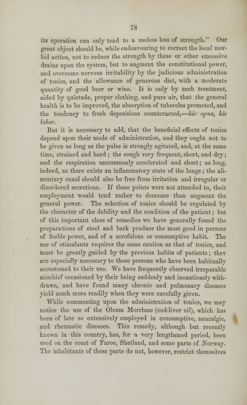 its operation can only tend to a useless loss of strength. Our great object should be, while endeavouring to correct the local mor- bid action, not to reduce the strength by these or other excessive drains upon the system, but to augment the constitutional power, and overcome nervous irritability by the judicious administration of tonics, and the allowance of generous diet, with a moderate quantity of good beer or wine. It is only by such treatment, aided by quietude, proper clothing, and pure air, that the general health is to be improved, the absorption of tubercles promoted, and the tendency to fresh depositions counteracted,—hie opus, hie labor. But it is necessary to add, that the beneficial effects of tonics depend upon their mode of administration, and they ought not to be given as long as the pulse is strongly agitated, and, at the same time, strained and hard ; the cough very frequent, short, and dry; and the respiration uncommonly accelerated and short; as long, indeed, as there exists an inflammatory state of the lungs; the ali- mentary canal should also be free from irritation and irregular or disordered secretions. If these points were not attended to, their employment would tend rather to decrease than augment the general power. The selection of tonics should be regulated by the character of the debility and the condition of the patient; but of this important class of remedies we have generally found the preparations of steel and bark produce the most good in persons of feeble power, and of a scrofulous or consumptive habit. The use of stimulants requires the same caution as that of tonics, and must be greatly guided by the previous habits of patients; they are especially necessary to those persons who have been habitually accustomed to their use. We have frequently observed irreparable mischief occasioned by their being suddenly and incautiously with- drawn, and have found many chronic and pulmonary diseases yield much more readily when they were carefully given. While commenting upon the administration of tonics, we may notice the use of the Oleum Morrhuse (cod-liver oil), which has been of late so extensively employed in consumptive, neuralgic, and rheumatic diseases. This remedy, although but recently known in this country, has, for a very lengthenod period, been used on the coast of Faroe, Shetland, and some parts of Norway. The inhabitants of these parts do not, however, restrict themselves