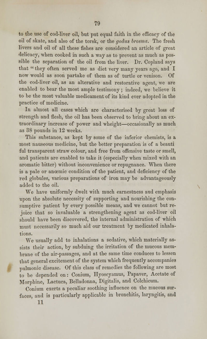 to the use of cod-liver oil, but put equal faith in the efficacy of the oil of skate, and also of the torsk, or the godus brosma. The fresh livers and oil of all these fishes are considered an article of great delicacy, when cooked in such a way as to prevent as much as pos- sible the separation of the oil from the liver. Dr. Copland says that  they often served me as diet very many years ago, and I now would as soon partake of them as of turtle or venison. Of the cod-liver oil, as an alterative and restorative agent, we are enabled to bear the most ample testimony; indeed, we believe it to be the most valuable medicament of its kind ever adopted in the practice of medicine. In almost all cases which are characterised by great loss of strength and flesh, the oil has been observed to bring about an ex- traordinary increase of power and wheight—occasionally as much as 38 pounds in 12 weeks. This substance, as kept by some of the inferior chemists, is a most nauseous medicine, but the better preparation is of a beauti ful transparent straw colour, and free from offensive taste or smell, and patients are enabled to take it (especially when mixed with an aromatic bitter) without inconvenience or repugnance. When there is a pale or anoemic condition of the patient, and deficiency of the red globules, various preparations of iron may be advantageously added to the oil. We have uniformly dwelt with much earnestness aud emphasis upon the absolute necessity of supporting and nourishing the con- sumptive patient by every possible means, and we cannot but re- joice that so invaluable a strengthening agent as cod-liver oil should have been discovered, the internal administration of which must necessarily so much aid our treatment by medicated inhala- tions. We usually add to inhalations a sedative, which materially as- sists their action, by subduing the irritation of the mucous mem- brane of the air-passages, and at the same time conduces to lessen that general excitement of the system which frequently accompanies pulmonic disease. Of this class of remedies the following are most to be depended on: Conium, Hyoscyamus, Papaver, Acetate of Morphine, Lactuca, Belladonna, Digitalis, and Colchicum. Conium exerts a peculiar soothing influence on the mucous sur- faces, and is particularly applicable in bronchitis, laryngitis, and 11