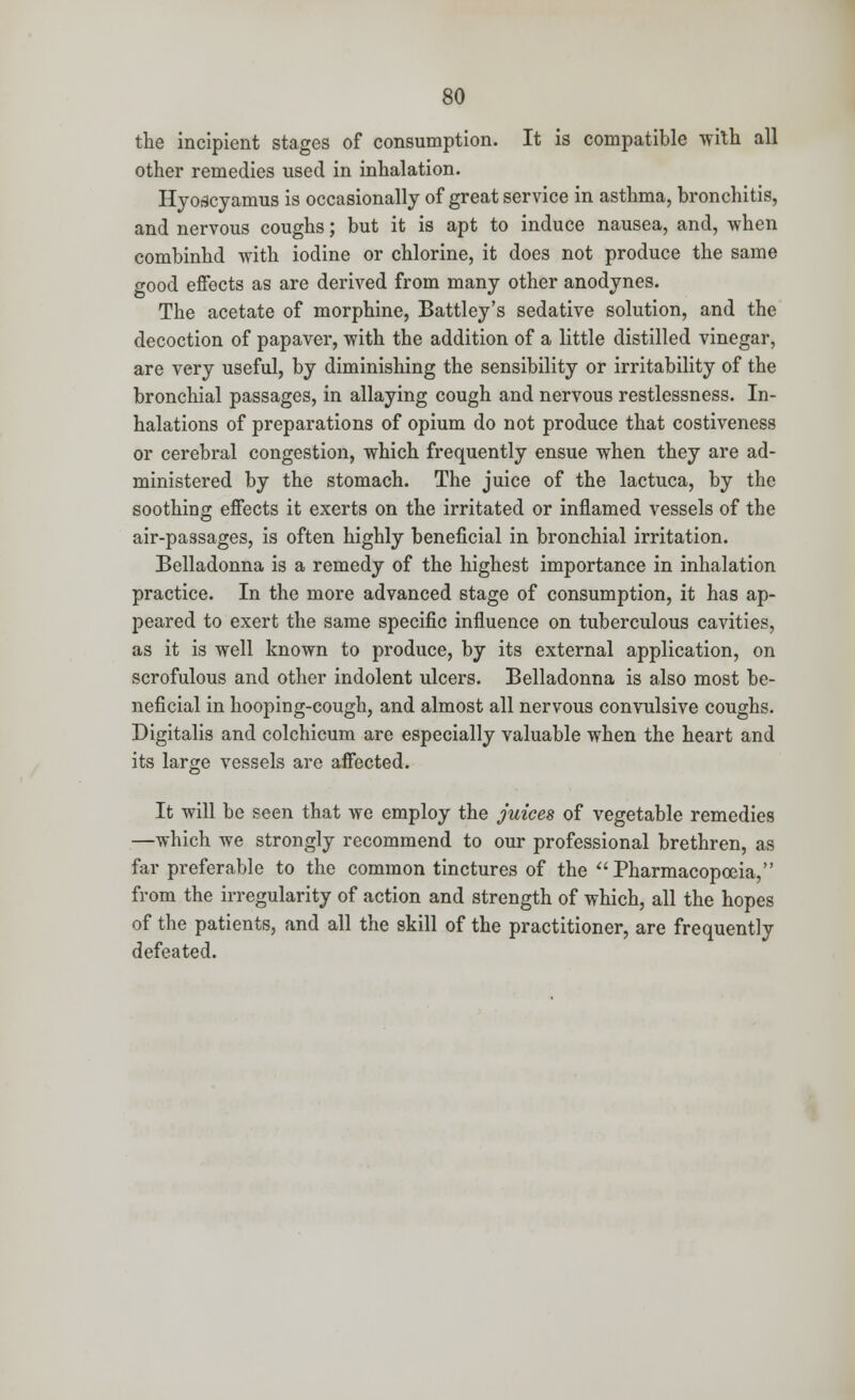 the incipient stages of consumption. It is compatible with all other remedies used in inhalation. Hyodcyamus is occasionally of great service in asthma, bronchitis, and nervous coughs; but it is apt to induce nausea, and, when combinhd with iodine or chlorine, it does not produce the same good effects as are derived from many other anodynes. The acetate of morphine, Battley's sedative solution, and the decoction of papaver, with the addition of a little distilled vinegar, are very useful, by diminishing the sensibility or irritability of the bronchial passages, in allaying cough and nervous restlessness. In- halations of preparations of opium do not produce that costiveness or cerebral congestion, which frequently ensue when they are ad- ministered by the stomach. The juice of the lactuca, by the soothing effects it exerts on the irritated or inflamed vessels of the air-passages, is often highly beneficial in bronchial irritation. Belladonna is a remedy of the highest importance in inhalation practice. In the more advanced stage of consumption, it has ap- peared to exert the same specific influence on tuberculous cavities, as it is well known to produce, by its external application, on scrofulous and other indolent ulcers. Belladonna is also most be- neficial in hooping-cough, and almost all nervous convulsive coughs. Digitalis and colchicum are especially valuable when the heart and its large vessels are affected. It will be seen that we employ the juices of vegetable remedies —which we strongly recommend to our professional brethren, as far preferable to the common tinctures of the  Pharmacopoeia, from the irregularity of action and strength of which, all the hopes of the patients, and all the skill of the practitioner, are frequently defeated.