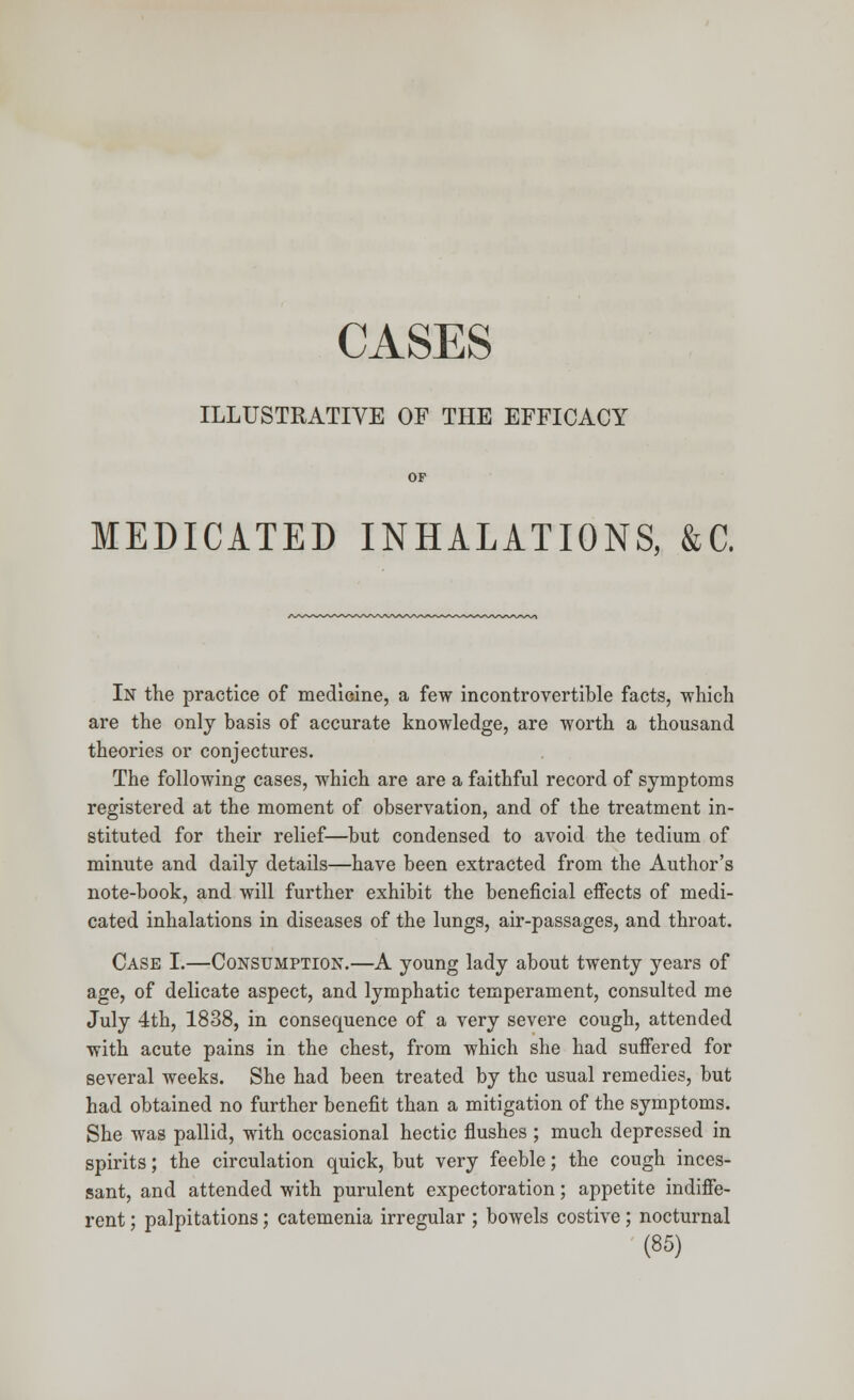 CASES ILLUSTRATIVE OF THE EFFICACY OF MEDICATED INHALATIONS, &C. In the practice of medicine, a few incontrovertible facts, which are the only basis of accurate knowledge, are worth a thousand theories or conjectures. The following cases, which are are a faithful record of symptoms registered at the moment of observation, and of the treatment in- stituted for their relief—but condensed to avoid the tedium of minute and daily details—have been extracted from the Author's note-book, and will further exhibit the beneficial effects of medi- cated inhalations in diseases of the lungs, air-passages, and throat. Case I.—Consumption.—A young lady about twenty years of age, of delicate aspect, and lymphatic temperament, consulted me July 4th, 1838, in consequence of a very severe cough, attended with acute pains in the chest, from which she had suffered for several weeks. She had been treated by the usual remedies, but had obtained no further benefit than a mitigation of the symptoms. She was pallid, with occasional hectic flushes ; much depressed in spirits; the circulation quick, but very feeble; the cough inces- sant, and attended with purulent expectoration; appetite indiffe- rent ; palpitations; catemenia irregular ; bowels costive; nocturnal